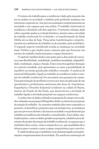 248    MARIZILDA DOS SANTOS MENEZES • LUIS CARLOS PASCHOARELLI


    O retorno do trabalho para a residência é dado pela inserção das
novas mídias na sociedade e também pela profunda mudança nas
estruturas corporativas. Isso provoca mutações comportamentais na
sociedade e nos espaços que esta utiliza. O trabalho intelectual na
residência é abordado sob dois aspectos. O primeiro enfoque dado
sobre a questão analisa a evolução histórica, mostra como a atividade
de trabalho intelectual foi evoluindo e se transformando da Idade
Média até os dias de hoje. Passa pelas transformações comporta-
mentais nos ambientes de trabalho ou de moradia e pelo mobiliário.
O segundo aspecto considerado estuda as mudanças na sociedade
atual. Veriﬁca o que mudou nesse contexto para que houvesse um
retorno do trabalho intelectual para o espaço doméstico.
    O capítulo também dedica uma parte para a discussão de concei-
tos como ﬂexibilidade, mobilidade, multifuncionalidade, adaptabili-
dade, modulação, espaço e função. Esses conceitos ganham destaque
no contexto estudado, pois apresentam-se como a possibilidade de
equilíbrio na tensão gerada pelo trabalho e moradia. A ausência de
material bibliográﬁco ligado ao trabalho na residência (sobre a esta-
ção de trabalho residencial) fez necessária uma pesquisa de campo.
Essa aproximação do problema ocorreu por meio da aplicação de um
questionário a proﬁssionais autônomos das áreas de Arquitetura,
Engenharia e Desenho Industrial residentes na cidade de Bauru,
interior do Estado de São Paulo, que desenvolvem a atividade de
trabalho ligada à atividade projetual nos espaços residenciais.
    A união entre os dados coletados na pesquisa de campo com os da-
dos coletados na pesquisa bibliográﬁca deﬁne as diretrizes projetuais
da estação de trabalho. As conexões estabelecidas entre o passado e o
presente, os benefícios e prejuízos que a tecnologia traz, as mudanças
que isso provocou de bom e de mau na sociedade e no proﬁssional que
trabalha na residência são relatados e considerados. Esses dados, ana-
lisados juntos, como os dados gerados na pesquisa, estabelecem as di-
retrizes de projeto da estação de trabalho residencial, os espaços que o
mobiliário deve conter, como a estação deve ser, que qualidades deve
oferecer para o usuário e para o espaço arquitetônico que a envolve.
    É válido lembrar que o mobiliário é um elemento ligado às transfor-
mações comportamentais da sociedade. Ele auxilia na construção do
 