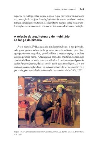 DESIGN E PLANEJAMENTO            249

espaço e no diálogo entre lugar e sujeito, o que provoca uma mudança
na concepção do projeto. As relações intensiﬁcam-se, e cada vez mais se
tornam dinâmicas e mutáveis. O olhar atento e agudo sobre essas trans-
formações faz-se necessário nos momentos atuais, de extrema mutação.



A relação da arquitetura e do mobiliário
ao longo da história

   Até o século XVII, a casa era um lugar público, e não privado.
Abrigava grande número de pessoas entre familiares, parentes,
agregados e empregados, que dividiam o mesmo espaço e muitas
vezes a própria cama. Apresentava cômodos multifuncionais, nos
quais trabalho e moradia eram conciliados. Um único móvel possuía
várias funções (sentar, deitar, servir, apoio para as refeições...), e, em
razão dessa multiplicidade, os móveis tinham de ser desmontáveis e
portáteis, pois eram deslocados conforme a necessidade (Villa, 2002).




Figura 1. São Gerônimo em sua célula, Colastino, século XV. Fonte: Ideias de Arquitetura,
n.9, 1994.
 