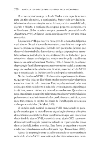 250    MARIZILDA DOS SANTOS MENEZES • LUIS CARLOS PASCHOARELLI


    O termo escritório surge na Idade Média, mais especiﬁcamente
para um tipo de móvel, a escrivaninha. Suporte de atividades in-
telectuais e de concentração, como leitura, escrita, contabilidade,
cálculo e projeto, a escrivaninha ocupava pequenos cômodos, era
utilizada nas células monásticas e por pessoas de posses (Ideias de
Arquitetura, 1994). A ﬁgura 1 ilustra esse tipo de móvel em uma célula
monástica.
    É no século XVII que ocorre a passagem do sistema feudal para o
capitalismo. O capital acumulado aumenta, permitindo a compra de
matéria-prima e de máquinas, fazendo com que muitas famílias que
desenvolviam o trabalho doméstico nas antigas corporações e manu-
faturas tivessem de dispor de seus instrumentos de trabalho e, para
sobreviver, vissem-se obrigadas a vender sua força de trabalho em
troca de um salário (Aranha & Martins, 1986). O aumento do volume
da produção fabril altera o panorama econômico e social, e aparecem
os primeiros barracões das futuras fábricas, mas é no século XVIII
que a mecanização da indústria sofre um impulso extraordinário.
    No ﬁm do século XVIII, o Ocidente dá um poderoso salto à fren-
te, que envolve todas as disciplinas e todos os setores da vida prática
em nome da razão e do consenso. Esse impulso racionalizador nas
esferas políticas e do direito à indústria levou uma nova organização
às oﬁcinas, aos escritórios, aos mercados e aos bancos. Quando essa
nova organização e o espírito nela subentendido estavam fortalecidos
pelos seus extraordinários resultados produtivos e econômicos, esse
ideal transbordou os limites dos locais de trabalho para os locais da
vida e para as cidades (De Masi, 2000).
    O impulso dado no ﬁnal do século XVIII mencionado no pará-
grafo anterior gera na moradia uma organização dos usos e funções
dos ambientes domésticos. Essa transformação, que vem ocorrendo
desde ﬁnal do século XVII, consolida-se no século XIX como mo-
delo residencial burguês parisiense calcado na tripartição das zonas
de estar (social), íntima e serviço. Essa forma de organizar o espaço
ainda é encontrada nas casas brasileiras até hoje (Tramontano, 2002).
    Apesar de a separação entre trabalho e moradia ter se concretizado
no ﬁnal do século XVIII, a consolidação das fábricas tornou os escri-
 