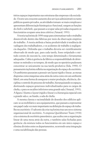 DESIGN E PLANEJAMENTO      251

tórios espaços importantes nas estruturas das empresas e da socieda-
de. Ocorre um crescente aumento dos serviços administrativos tanto
públicos quanto privados, as atividades tornam-se mais complexas e
apresentam diferenciação hierárquica e funcional, surgem as funções
de chefe e subchefe, que passam a ocupar salas privadas enquanto os
funcionários ocupam uma área coletiva (Amaral, 1995).
    A teoria taylorista de 1890 surge para sistematizar todo o trabalho
desenvolvido dentro das fábricas por meio da observação empírica
do trabalho. A teoria atribuía a baixa produtividade à tendência de
vadiagem dos trabalhadores, e os acidentes de trabalho à negligen-
cia daqueles. Defendia que o trabalho deveria ser cientiﬁcamente
observado de modo que, para cada tarefa, fosse estipulado o mé-
todo correto de executá-la, com tempo determinado e ferramentas
adequadas. Cabia à gerência da fábrica a responsabilidade de deter-
minar os métodos e os tempos, de modo que os operários pudessem
concentrar-se unicamente na sua tarefa produtiva (Iida, 1990). O
pensamento taylorista reﬂetiu na organização do espaço do escritório.
Os ambientes passaram a possuir um layout rígido e linear, as mesas
dispostas como máquinas uma atrás da outra como em um ambiente
fabril, em uma forma de assegurar a maior produção, eﬁciência, dis-
ciplina e controle do processo de trabalho, hierarquizando os espaços,
destinando espaços generosos individualizados para os cargos de
cheﬁa, e para os escalões inferiores uma grande sala (Amaral, 1995).
A ﬁgura 2 ilustra o layout (rígido e linear) e a hierarquia espacial com
a grande sala e, ao fundo, a sala de cheﬁa.
    A mesma clareza e racionalidade do desenho dos edifícios apli-
cam-se ao mobiliário e aos equipamentos, que passam a representar
um papel cada vez mais importante na deﬁnição do espaço de traba-
lho no escritório. O advento da crise taylorista traz um novo sistema
organizacional de escritório. A empresa Quickborner Team (1958)
cria o sistema de escritório panorâmico, que acaba com a organização
linear de uma mesa atrás da outra, e também salas fechadas para
gerência: ela mistura todos os funcionários em um único espaço e
elimina divisões entre os departamentos, ocorrendo uma integração
e uma sociabilização das pessoas.
 