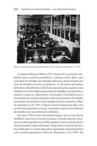 252       MARIZILDA DOS SANTOS MENEZES • LUIS CARLOS PASCHOARELLI




Figura 2. Escritório taylorista de layout fabril. Fonte: Ideias de Arquitetura, n.9, 1994.


    A empresa Herman Miller (1964) desenvolve o primeiro mo-
biliário para escritório panorâmico, o sistema action office, uma
concepção de trabalho que introduz diferenças de privacidade por
meio de divisórias móveis e moduláveis. As divisórias não apenas
delimitam subambientes individuais para pequenas equipes como
também servem de suporte para planos de trabalho, com prateleiras,
armários, arquivos, cabeamento e iluminação. É projetado para o
funcionário ter ao alcance das mãos todas as ferramentas de trabalho
necessárias e um domínio visual completo de todo o ambiente. (Ideias
de Arquitetura, n.10, 1994). A ﬁgura 3 ilustra a linha action ofﬁce com
as divisórias, prateleiras e mesas, mostrando como era um ambiente
de trabalho com esse sistema de mobiliário.
    Nos anos 1990, ocorre uma transformação, não no conceito do
mobiliário, mas sim no conceito do espaço. Essa alteração dá-se por-
que o modelo panorâmico era falho quanto às áreas mais privativas
(área de reunião e salas individuais). Surge então o conceito do siste-
ma combinado: é a combinação entre a organização espacial taylorista
com o modelo panorâmico (Ideias de Arquitetura, n.10, 1994). No
 