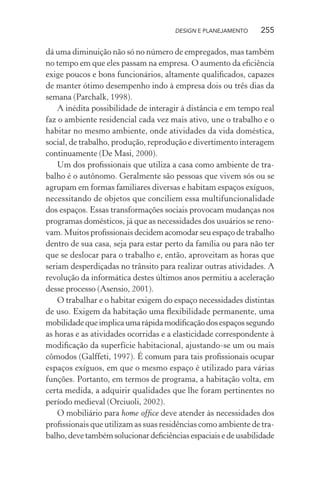 DESIGN E PLANEJAMENTO    255

dá uma diminuição não só no número de empregados, mas também
no tempo em que eles passam na empresa. O aumento da eﬁciência
exige poucos e bons funcionários, altamente qualiﬁcados, capazes
de manter ótimo desempenho indo à empresa dois ou três dias da
semana (Parchalk, 1998).
    A inédita possibilidade de interagir à distância e em tempo real
faz o ambiente residencial cada vez mais ativo, une o trabalho e o
habitar no mesmo ambiente, onde atividades da vida doméstica,
social, de trabalho, produção, reprodução e divertimento interagem
continuamente (De Masi, 2000).
    Um dos proﬁssionais que utiliza a casa como ambiente de tra-
balho é o autônomo. Geralmente são pessoas que vivem sós ou se
agrupam em formas familiares diversas e habitam espaços exíguos,
necessitando de objetos que conciliem essa multifuncionalidade
dos espaços. Essas transformações sociais provocam mudanças nos
programas domésticos, já que as necessidades dos usuários se reno-
vam. Muitos proﬁssionais decidem acomodar seu espaço de trabalho
dentro de sua casa, seja para estar perto da família ou para não ter
que se deslocar para o trabalho e, então, aproveitam as horas que
seriam desperdiçadas no trânsito para realizar outras atividades. A
revolução da informática destes últimos anos permitiu a aceleração
desse processo (Asensio, 2001).
    O trabalhar e o habitar exigem do espaço necessidades distintas
de uso. Exigem da habitação uma ﬂexibilidade permanente, uma
mobilidade que implica uma rápida modiﬁcação dos espaços segundo
as horas e as atividades ocorridas e a elasticidade correspondente à
modiﬁcação da superfície habitacional, ajustando-se um ou mais
cômodos (Galffeti, 1997). É comum para tais proﬁssionais ocupar
espaços exíguos, em que o mesmo espaço é utilizado para várias
funções. Portanto, em termos de programa, a habitação volta, em
certa medida, a adquirir qualidades que lhe foram pertinentes no
período medieval (Orciuoli, 2002).
    O mobiliário para home ofﬁce deve atender às necessidades dos
proﬁssionais que utilizam as suas residências como ambiente de tra-
balho, deve também solucionar deﬁciências espaciais e de usabilidade
 