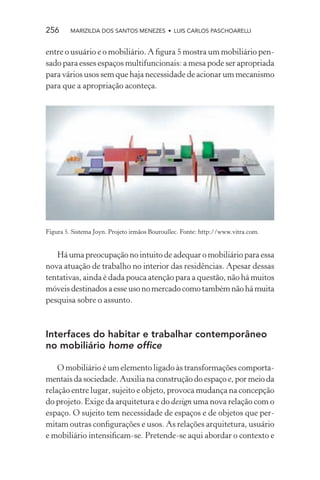 256      MARIZILDA DOS SANTOS MENEZES • LUIS CARLOS PASCHOARELLI


entre o usuário e o mobiliário. A ﬁgura 5 mostra um mobiliário pen-
sado para esses espaços multifuncionais: a mesa pode ser apropriada
para vários usos sem que haja necessidade de acionar um mecanismo
para que a apropriação aconteça.




Figura 5. Sistema Joyn. Projeto irmãos Bouroullec. Fonte: http://www.vitra.com.


   Há uma preocupação no intuito de adequar o mobiliário para essa
nova atuação de trabalho no interior das residências. Apesar dessas
tentativas, ainda é dada pouca atenção para a questão, não há muitos
móveis destinados a esse uso no mercado como também não há muita
pesquisa sobre o assunto.



Interfaces do habitar e trabalhar contemporâneo
no mobiliário home ofﬁce

    O mobiliário é um elemento ligado às transformações comporta-
mentais da sociedade. Auxilia na construção do espaço e, por meio da
relação entre lugar, sujeito e objeto, provoca mudança na concepção
do projeto. Exige da arquitetura e do design uma nova relação com o
espaço. O sujeito tem necessidade de espaços e de objetos que per-
mitam outras conﬁgurações e usos. As relações arquitetura, usuário
e mobiliário intensiﬁcam-se. Pretende-se aqui abordar o contexto e
 