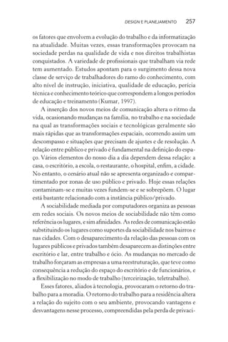 DESIGN E PLANEJAMENTO      257

os fatores que envolvem a evolução do trabalho e da informatização
na atualidade. Muitas vezes, essas transformações provocam na
sociedade perdas na qualidade de vida e nos direitos trabalhistas
conquistados. A variedade de proﬁssionais que trabalham via rede
tem aumentado. Estudos apontam para o surgimento dessa nova
classe de serviço de trabalhadores do ramo do conhecimento, com
alto nível de instrução, iniciativa, qualidade de educação, perícia
técnica e conhecimento teórico que correspondem a longos períodos
de educação e treinamento (Kumar, 1997).
    A inserção dos novos meios de comunicação altera o ritmo da
vida, ocasionando mudanças na família, no trabalho e na sociedade
na qual as transformações sociais e tecnológicas geralmente são
mais rápidas que as transformações espaciais, ocorrendo assim um
descompasso e situações que precisam de ajustes e de resolução. A
relação entre público e privado é fundamental na deﬁnição do espa-
ço. Vários elementos do nosso dia a dia dependem dessa relação: a
casa, o escritório, a escola, o restaurante, o hospital, enﬁm, a cidade.
No entanto, o cenário atual não se apresenta organizado e compar-
timentado por zonas de uso público e privado. Hoje essas relações
contaminam-se e muitas vezes fundem-se e se sobrepõem. O lugar
está bastante relacionado com a instância público/privado.
    A sociabilidade mediada por computadores organiza as pessoas
em redes sociais. Os novos meios de sociabilidade não têm como
referência os lugares, e sim aﬁnidades. As redes de comunicação estão
substituindo os lugares como suportes da sociabilidade nos bairros e
nas cidades. Com o desaparecimento da relação das pessoas com os
lugares públicos e privados também desaparecem as distinções entre
escritório e lar, entre trabalho e ócio. As mudanças no mercado de
trabalho forçaram as empresas a uma reestruturação, que teve como
consequência a redução do espaço do escritório e de funcionários, e
a ﬂexibilização no modo de trabalho (terceirização, teletrabalho).
    Esses fatores, aliados à tecnologia, provocaram o retorno do tra-
balho para a moradia. O retorno do trabalho para a residência altera
a relação do sujeito com o seu ambiente, provocando vantagens e
desvantagens nesse processo, compreendidas pela perda de privaci-
 