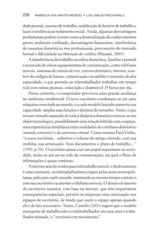 258    MARIZILDA DOS SANTOS MENEZES • LUIS CARLOS PASCHOARELLI


dade pessoal, excesso de trabalho, indeﬁnição de horário de trabalho e
lazer e tendência ao isolamento social. Ainda, algumas desvantagens
proﬁssionais podem ocorrer como a desatualização de conhecimentos
gerais, ambiente conﬁnado, desvantagens ﬁnanceiras, interferência
de assuntos domésticos nos proﬁssionais, preconceito do mercado
formal e diﬁculdade na obtenção de crédito (Rizzatti, 2004).
    A interferência do trabalho na esfera doméstica, familiar e pessoal
é acrescida de vários equipamentos de comunicação, como telefones
móveis, sistemas de correio de voz, correio eletrônico, internet, scan-
ners de códigos de barras, comunicação via satélite e conexões de alta
capacidade, o que permite ao teletrabalhador trabalhar em tempo
real com outras pessoas, conectado e disponível 24 horas por dia.
    Nesse contexto, o computador provocou uma grande mudança
no ambiente residencial. O novo escritório condensou-se em uma
máquina conectada ao mundo, e a cada modelo lançado aumenta sua
capacidade, amplia suas funções e diminui de tamanho. Antes, o que
era um cômodo separado de toda a dinâmica doméstica tornou-se um
objeto tecnológico, possibilitando uma relação híbrida com o espaço,
uma experiência simultânea entre realidades do cotidiano doméstico
(mundo concreto) e do universo virtual. Como resume Paul Virilio,
“o novo escritório... substitui o volume do antigo cômodo, com sua
mobília, sua arrumação. Seus documentos e plano de trabalho...”
(1993, p.58). O escritório passa a ter um papel importante na socie-
dade, torna-se um nó na rede de comunicações, na qual o ﬂuxo de
informações é quase contínuo.
    A internet sem ﬁo evolui para teletrabalho móvel, o deslocamento
é uma constante, os teletrabalhadores viajam pelas áreas metropoli-
tanas, pelo país e pelo mundo, mantendo ao mesmo tempo contato o
com seu escritório via internet e telefones móveis. O desenvolvimento
de escritórios remotos, com base na internet, que têm importantes
consequências espaciais, permite às empresas uma otimização nos
espaços de escritório, de modo que usem o espaço apenas quando
ele é de fato necessário. Assim, Castells (2003) sugere que o modelo
emergente de trabalho não é o teletrabalhador em casa, mas o traba-
lhador nômade, o “escritório em movimento”.
 