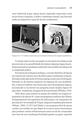 DESIGN E PLANEJAMENTO            25

semi-industrial, já que, apesar da pré-impressão, impressão e corte
serem feitos à máquina, a dobra é totalmente manual, não havendo
ainda um dispositivo capaz de tão ﬁno acabamento.




Figuras 18 e 19. Cartões comerciais que se utilizam da técnica de origami arquitetônico.


    A relação entre as artes em papel e as inovações tecnológicas está
presente não só na possibilidade de traduzir algumas etapas da pro-
dução artesanal em produção industrial como também de adequá-las
à computação gráﬁca.
    Em termos de evolução tecnológica, o recorte eletrônico de ﬁguras
em suportes de vinil por meio de plotters para a sinalização computa-
dorizada acaba aplicando de forma análoga os preceitos do kirigami.
Partindo-se da simetria implícita em algumas de suas modalida-
des, é possível traduzir essa técnica por meio de programas lógicos,
encontrando-se na internet um programa muito simples (ﬁgura 20)
para obter, visualmente, kirigami de diversas formas (Whitley, 1998).
    Além disso, para auxiliar no projeto de modelos em origami ar-
quitetônico do tipo de 90º, existe um programa criado por Jun Mitani,
do departamento de engenharia de informação e de maquinário de
precisão da Universidade de Tóquio, disponível também pela internet
(Mitani, 2000). O 3D Card Maker é um programa fácil de operar
e prático na medida em que dispõe de recursos muito interessantes
para produzir cartões tridimensionais tanto na tela do computador
(por meio de sua visualização facilitada) quanto no papel, seguindo
 