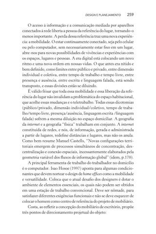 DESIGN E PLANEJAMENTO     259

    O acesso à informação e a comunicação mediada por aparelhos
conectados à rede liberta a pessoa da referência do lugar, tornando-o
menos importante. A perda dessa referência traz uma nova experiên-
cia: a mobilidade. O estar continuamente conectado, seja pelo celular
ou pelo computador, sem necessariamente estar ﬁxo em um lugar,
abre-nos para novas possibilidades de vivências e experiências com
os espaços, lugares e pessoas. A era digital está colocando um novo
ritmo e uma nova ordem em nossas vidas. O que antes era nítido e
bem deﬁnido, como limites entre público e privado, entre dimensão
individual e coletiva, entre tempo de trabalho e tempo livre, entre
presença e ausência, entre escrita e linguagem falada, está sendo
transposto, e essas divisões estão se diluindo.
    É válido frisar que toda essa mobilidade e essa liberação da refe-
rência do lugar não invalidam a problemática do espaço habitacional,
que acolhe essas mudanças e o teletrabalho. Todas essas dicotomias
(público/privado, dimensão individual/coletivo, tempo de traba-
lho/tempo livre, presença/ausência, linguagem escrita /linguagem
falada) sofrem a mesma diluição no espaço domiciliar. A geograﬁa
da internet e a geograﬁa “física” trabalham em conjunto. A internet
constituída de redes, e nós, de informação, gerada e administrada
a partir de lugares, redeﬁne distâncias e lugares, mas não os anula.
Como bem resume Manuel Castells, “Novas conﬁgurações terri-
toriais emergem de processos simultâneos de concentração, des-
centralização e conexão espaciais, incessantemente elaborados pela
geometria variável dos ﬂuxos de informação global” (idem, p.170).
    A principal ferramenta de trabalho do trabalhador no domicílio
é o computador. Isao Hosoe (1997) aponta para algumas condicio-
nantes que devem nortear o design de home ofﬁces como a mobilidade
e versatilidade. Coloca que o atual desaﬁo dos designers é dotar o
ambiente de elementos essenciais, os quais não podem ser obtidos
em uma estação de trabalho convencional. Deve ser nômade, para
satisfazer diferentes exigências funcionais e não se deve esquecer de
colocar o homem como centro de referência do projeto de mobiliário.
    Costa, ao reﬂetir a concepção do mobiliário de escritório, propõe
três pontos de direcionamento projetual do objeto:
 