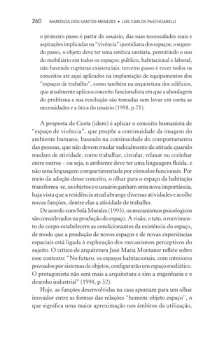 260    MARIZILDA DOS SANTOS MENEZES • LUIS CARLOS PASCHOARELLI


   o primeiro passo é partir do usuário, das suas necessidades reais e
   aspirações implicadas na “vivência” quotidiana dos espaços; o segun-
   do passo, o objeto deve ter uma estética unitária, permitindo o uso
   do mobiliário em todos os espaços: público, habitacional e laboral,
   não havendo rupturas existenciais; terceiro passo é rever todos os
   conceitos até aqui aplicados na implantação de equipamentos dos
   “espaços de trabalho”, como também na arquitetura dos edifícios,
   que atualmente aplica o conceito funcionalista em que a abordagem
   do problema e sua resolução são tomadas sem levar em conta as
   necessidades e a ótica do usuário (1998, p.71).

    A proposta de Costa (idem) é aplicar o conceito humanista de
“espaço de vivência”, que propõe a continuidade da imagem do
ambiente humano, baseado na continuidade do comportamento
das pessoas, que não devem mudar radicalmente de atitude quando
mudam de atividade, como trabalhar, circular, relaxar ou cozinhar
entre outros – ou seja, o ambiente deve ter uma linguagem ﬂuida, e
não uma linguagem compartimentada por cômodos funcionais. Por
meio da adoção desse conceito, o olhar para o espaço da habitação
transforma-se, os objetos e o usuário ganham uma nova importância,
haja vista que a residência atual abrange diversas atividades e acolhe
novas funções, dentre elas a atividade de trabalho.
    De acordo com Solá Morales (1995), os mecanismos psicológicos
são considerados na produção do espaço. A visão, o tato, o movimen-
to do corpo estabelecem as condicionantes da existência do espaço,
de modo que a produção de novos espaços e de novas experiências
espaciais está ligada à exploração dos mecanismos perceptivos do
sujeito. O crítico de arquitetura José Maria Montaner reﬂete sobre
esse contexto: “No futuro, os espaços habitacionais, com interiores
povoados por sistemas de objetos, conﬁgurarão um espaço mediático.
O protagonista não será mais a arquitetura e sim a engenharia e o
desenho industrial” (1998, p.52).
    Hoje, as funções desenvolvidas na casa apontam para um olhar
inovador entre as formas das relações “homem-objeto espaço”, o
que signiﬁca uma maior aproximação nos âmbitos da utilização,
 