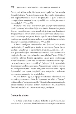 262    MARIZILDA DOS SANTOS MENEZES • LUIS CARLOS PASCHOARELLI


fatores: o da utilização do objeto caracterizado pelo “uso” e o usuário.
Segundo Löbach, “os aspectos essenciais das relações dos usuários
com os produtos são as funções dos produtos, as quais se tornam
perceptíveis no processo do uso e possibilitam a satisfação de certas
necessidades” (1976, p.54).
    A função é uma noção constitutiva para o design como campo da
prática humana. Não existe design sem função. Essa declaração não
deve ser entendida como uma redução do design a uma doutrina do
design conhecida e frequentemente mal interpretada: o funcionalis-
mo. Para o design, a noção de função é igual à noção de saúde para a
medicina: uma noção fundamental sem a qual não faria sentido falar
de design ou de medicina (Bonsiepe, 1996, p.15).
    A forma dos objetos corresponde a uma funcionalidade prática
e psicológica. O ideal é que a função se expresse na forma, dando
ao objeto uma forma correspondente à função. Além disso, sabe-
mos que aquele objeto está em relação conosco, com determinadas
exigências da nossa existência e do nosso trabalho (Argan, 2001). O
tamanho e a forma deﬁnem a porção de espaço que o objeto ocupa
matematicamente. Mas o olho não percebe o objeto isolado no espa-
ço, percebe-o em um contexto (idem). Existem dois tipos de relação
do espaço com o objeto: esse a que Argan se refere, o objeto inserido
no “espaço construído”, e o que Iida (1990) conceitua como “espaço
de trabalho”, um espaço imaginário para o organismo realizar os
movimentos requeridos por um trabalho.
    No caso da home ofﬁce, o espaço de trabalho é relacionado com
outras funções, e esse conjunto de “espaços de trabalho” e “funções”
está inserido no “espaço construído”. Esses três fatores visam atender
a necessidade do usuário e a melhora na qualidade de vida por meio
da relação estabelecida entre usuário, espaço e objeto.



Coleta de dados

   O método aplicado na coleta de dados foi o questionário, que
visa detectar as possíveis diﬁculdades encontradas pelo usuário no
 