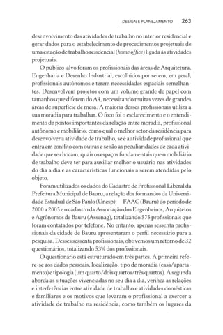 DESIGN E PLANEJAMENTO    263

desenvolvimento das atividades de trabalho no interior residencial e
gerar dados para o estabelecimento de procedimentos projetuais de
uma estação de trabalho residencial (home ofﬁce) ligada às atividades
projetuais.
    O público-alvo foram os proﬁssionais das áreas de Arquitetura,
Engenharia e Desenho Industrial, escolhidos por serem, em geral,
proﬁssionais autônomos e terem necessidades espaciais semelhan-
tes. Desenvolvem projetos com um volume grande de papel com
tamanhos que diferem do A4, necessitando muitas vezes de grandes
áreas de superfície de mesa. A maioria desses proﬁssionais utiliza a
sua moradia para trabalhar. O foco foi o esclarecimento e o entendi-
mento de pontos importantes da relação entre moradia, proﬁssional
autônomo e mobiliário, como qual o melhor setor da residência para
desenvolver a atividade de trabalho, se é a atividade proﬁssional que
entra em conﬂito com outras e se são as peculiaridades de cada ativi-
dade que se chocam, quais os espaços fundamentais que o mobiliário
de trabalho deve ter para auxiliar melhor o usuário nas atividades
do dia a dia e as características funcionais a serem atendidas pelo
objeto.
    Foram utilizados os dados do Cadastro de Proﬁssional Liberal da
Prefeitura Municipal de Bauru, a relação dos formandos da Universi-
dade Estadual de São Paulo (Unesp) –– FAAC (Bauru) do período de
2000 a 2005 e o cadastro da Associação dos Engenheiros, Arquitetos
e Agrônomos de Bauru (Assenag), totalizando 575 proﬁssionais que
foram contatados por telefone. No entanto, apenas sessenta proﬁs-
sionais da cidade de Bauru apresentaram o perﬁl necessário para a
pesquisa. Desses sessenta proﬁssionais, obtivemos um retorno de 32
questionários, totalizando 53% dos proﬁssionais.
    O questionário está estruturado em três partes. A primeira refe-
re-se aos dados pessoais, localização, tipo de moradia (casa/aparta-
mento) e tipologia (um quarto/dois quartos/três quartos). A segunda
aborda as situações vivenciadas no seu dia a dia, veriﬁca as relações
e interferências entre atividade de trabalho e atividades domésticas
e familiares e os motivos que levaram o profissional a exercer a
atividade de trabalho na residência, como também os lugares da
 
