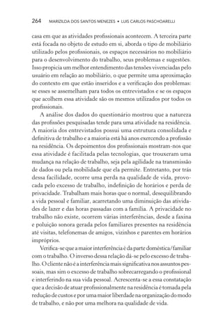264    MARIZILDA DOS SANTOS MENEZES • LUIS CARLOS PASCHOARELLI


casa em que as atividades proﬁssionais acontecem. A terceira parte
está focada no objeto de estudo em si, aborda o tipo de mobiliário
utilizado pelos proﬁssionais, os espaços necessários no mobiliário
para o desenvolvimento do trabalho, seus problemas e sugestões.
Isso propicia um melhor entendimento das tensões vivenciadas pelo
usuário em relação ao mobiliário, o que permite uma aproximação
do contexto em que estão inseridos e a veriﬁcação dos problemas:
se esses se assemelham para todos os entrevistados e se os espaços
que acolhem essa atividade são os mesmos utilizados por todos os
proﬁssionais.
    A análise dos dados do questionário mostrou que a natureza
das proﬁssões pesquisadas tende para uma atividade na residência.
A maioria dos entrevistados possui uma estrutura consolidada e
deﬁnitiva de trabalho e a maioria está há anos exercendo a proﬁssão
na residência. Os depoimentos dos proﬁssionais mostram-nos que
essa atividade é facilitada pelas tecnologias, que trouxeram uma
mudança na relação de trabalho, seja pela agilidade na transmissão
de dados ou pela mobilidade que ela permite. Entretanto, por trás
dessa facilidade, ocorre uma perda na qualidade de vida, provo-
cada pelo excesso de trabalho, indeﬁnição de horários e perda de
privacidade. Trabalham mais horas que o normal, desequilibrando
a vida pessoal e familiar, acarretando uma diminuição das ativida-
des de lazer e das horas passadas com a família. A privacidade no
trabalho não existe, ocorrem várias interferências, desde a faxina
e poluição sonora gerada pelos familiares presentes na residência
até visitas, telefonemas de amigos, vizinhos e parentes em horários
impróprios.
    Veriﬁca-se que a maior interferência é da parte doméstica/familiar
com o trabalho. O inverso dessa relação dá-se pelo excesso de traba-
lho. O cliente não é a interferência mais signiﬁcativa nos assuntos pes-
soais, mas sim o excesso de trabalho sobrecarregando o proﬁssional
e interferindo na sua vida pessoal. Acrescenta-se a essa constatação
que a decisão de atuar proﬁssionalmente na residência é tomada pela
redução de custos e por uma maior liberdade na organização do modo
de trabalho, e não por uma melhora na qualidade de vida.
 