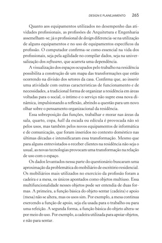 DESIGN E PLANEJAMENTO     265

    Quanto aos equipamentos utilizados no desempenho das ati-
vidades proﬁssionais, as proﬁssões de Arquitetura e Engenharia
assemelham-se; já o proﬁssional de design diferencia-se na utilização
de alguns equipamentos e no uso de equipamentos especíﬁcos da
proﬁssão. O computador conﬁrma-se como essencial na vida dos
proﬁssionais, seja pela agilidade no compilar dados, seja na univer-
salização dos softwares, que acarreta uma dependência.
    A visualização dos espaços ocupados pelo trabalho na residência
possibilita a construção de um mapa das transformações que estão
ocorrendo na divisão dos setores da casa. Conﬁrma que, ao inserir
uma atividade com outras características de funcionamento e de
necessidades, a tradicional forma de organizar a residência em áreas
voltadas para o social, o íntimo e o serviço não supre essa nova di-
nâmica, impulsionando a reﬂexão, abrindo a questão para um novo
olhar sobre o pensamento organizacional da residência.
    Essa sobreposição das funções, trabalhar e morar nas áreas da
sala, quarto, copa, hall da escada ou edícula é provocada não só
pelos usos, mas também pelos novos equipamentos de informática
e de comunicação, que foram inseridos no contexto doméstico nas
últimas décadas e intensiﬁcaram essa transformação. Mesmo que
para alguns entrevistados o receber clientes na residência não seja o
usual, as novas tecnologias provocam uma transformação na relação
de uso com o espaço.
    Os dados levantados nessa parte do questionário buscaram uma
aproximação da problemática do mobiliário de escritório residencial.
Os mobiliários mais utilizados no exercício da proﬁssão foram a
cadeira e a mesa, os únicos apontados como objetos multiuso. Essa
multifuncionalidade nesses objetos pode ser entendia de duas for-
mas. A primeira, a função básica do objeto sentar (cadeira) e apoio
(mesa) não se altera, mas os usos sim. Por exemplo, a mesa continua
exercendo a função de apoio, seja ela usada para o trabalho ou para
uma refeição. A segunda forma, a função básica do objeto altera-se
por meio do uso. Por exemplo, a cadeira utilizada para apoiar objetos,
e não para sentar.
 