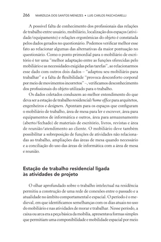 266    MARIZILDA DOS SANTOS MENEZES • LUIS CARLOS PASCHOARELLI


    A possível falta de conhecimento dos proﬁssionais das relações
de trabalho entre usuário, mobiliário, localização dos espaços (ativi-
dade/equipamento) e relações ergonômicas do objeto é constatada
pelos dados gerados no questionário. Podemos veriﬁcar melhor esse
fato ao relacionar algumas das alternativas da maior pontuação no
questionário. Como o ponto primordial para o mobiliário de escri-
tório é ter uma “melhor adaptação entre as funções oferecidas pelo
mobiliário e as necessidades exigidas pelas tarefas”, ao relacionarmos
esse dado com outros dois dados – “adaptou seu mobiliário para
trabalhar” e a falta de ﬂexibilidade “provoca desconforto corporal
por meio de movimentos incorretos” –, veriﬁcamos desconhecimento
dos proﬁssionais do objeto utilizado para o trabalho.
    Os dados coletados conduzem ao melhor entendimento do que
deva ser a estação de trabalho residencial/home ofﬁce para arquitetos,
engenheiros e designers. Apontam para os espaços que conﬁguram
o mobiliário de trabalho, área de mesa para ler e escrever, área para
equipamentos de informática e outros, área para armazenamento
(aberto/fechado) de materiais de escritório, livros, revistas e área
de reunião/atendimento ao cliente. O mobiliário deve também
possibilitar a sobreposição de funções de atividades não relaciona-
das ao trabalho, ampliações das áreas de mesa quando necessário
e a conciliação do uso das áreas de informática com a área de mesa
e reunião.



Estação de trabalho residencial ligada
às atividades de projeto

    O olhar aprofundado sobre o trabalho intelectual na residência
permitiu a construção de uma rede de conexões entre o passado e a
atualidade no âmbito comportamental e espacial. O período é o me-
dieval, em que identiﬁcamos semelhanças com os dias atuais no uso
do mobiliário e nas atividades de morar e trabalhar. Nesse período, a
caixa ou arca era a peça básica da mobília, apresentava formas simples
que permitiam uma componibilidade e mobilidade espacial por meio
 