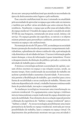 DESIGN E PLANEJAMENTO      267

do seu uso: uma peça multifuncional que atendia às necessidades da
época de deslocamentos entre lugares e pelo ambiente.
    Esse conceito multifuncional da arca é retomado na atualidade
pela necessidade de aproveitar os espaços que estão cada vez menores
e também por acolher várias atividades que antes estavam fora da
residência. Atualmente, o espaço que acolhe essas atividades difere
do espaço medieval. O modelo de espaço atual é o modelo do século
XVIII da casa burguesa, estruturado em áreas social, íntima e de
serviço. Os espaços gerados são especíﬁcos, os móveis e os objetos
existem primeiro para personiﬁcar o ambiente, possuem pouca au-
tonomia no espaço e são unifuncionais.
    Na transição do século XX para o XXI, as mudanças na sociedade
foram a promoção dos modos de pensamento e comportamento indi-
vidualistas, o pluralismo de valores e estilos de vida, a privatização da
vida doméstica e de atividades de lazer. O acesso à informação ganha
maior destaque, a troca de informação é quase instantânea. Ocorre
o desaparecimento da distinção do público e privado e o retorno da
atividade de trabalho para a residência.
    A técnica e a tecnologia aceleram a acumulação de capitais, cau-
sam efeitos enormes no espaço e nas relações sociais, sendo, ao
mesmo tempo, fruto condicionado da necessidade do trabalho em
acelerar a produtividade e aumentar a lucratividade. A nova econo-
mia permite a ﬂexibilização do trabalho, que contribui para a nova
forma de sociabilidade e novas condições de trabalho. Mesmo com
toda essa dependência do virtual, o trabalho humano continua sendo
fonte de produtividade, inovação e competitividade.
    As mudanças tecnológicas trouxeram uma transformação no
contexto residencial. Os equipamentos como laptops e telefones
móveis transcenderam a noção tradicional do espaço doméstico por
meio da mobilidade. Esse elemento da nova relação espacial permite
a dilatação da experiência do “habitar o espaço residencial” para o
“habitar a cidade”. As novas tecnologias possibilitaram uma maior
permanência da família no espaço residencial, motivada por novas
possibilidades de trabalho, lazer e compras no espaço virtual. Os
depoimentos dos proﬁssionais mostram-nos que essa atividade é
 