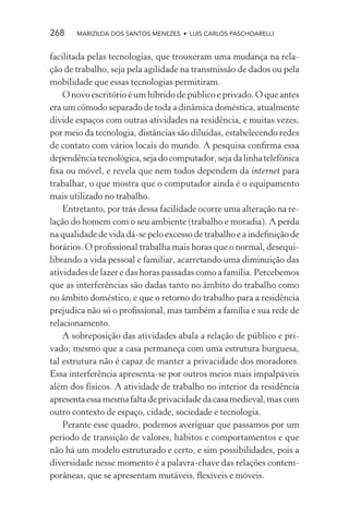 268    MARIZILDA DOS SANTOS MENEZES • LUIS CARLOS PASCHOARELLI


facilitada pelas tecnologias, que trouxeram uma mudança na rela-
ção de trabalho, seja pela agilidade na transmissão de dados ou pela
mobilidade que essas tecnologias permitiram.
    O novo escritório é um híbrido de público e privado. O que antes
era um cômodo separado de toda a dinâmica doméstica, atualmente
divide espaços com outras atividades na residência, e muitas vezes,
por meio da tecnologia, distâncias são diluídas, estabelecendo redes
de contato com vários locais do mundo. A pesquisa conﬁrma essa
dependência tecnológica, seja do computador, seja da linha telefônica
ﬁxa ou móvel, e revela que nem todos dependem da internet para
trabalhar, o que mostra que o computador ainda é o equipamento
mais utilizado no trabalho.
    Entretanto, por trás dessa facilidade ocorre uma alteração na re-
lação do homem com o seu ambiente (trabalho e moradia). A perda
na qualidade de vida dá-se pelo excesso de trabalho e a indeﬁnição de
horários. O proﬁssional trabalha mais horas que o normal, desequi-
librando a vida pessoal e familiar, acarretando uma diminuição das
atividades de lazer e das horas passadas como a família. Percebemos
que as interferências são dadas tanto no âmbito do trabalho como
no âmbito doméstico, e que o retorno do trabalho para a residência
prejudica não só o proﬁssional, mas também a família e sua rede de
relacionamento.
    A sobreposição das atividades abala a relação de público e pri-
vado; mesmo que a casa permaneça com uma estrutura burguesa,
tal estrutura não é capaz de manter a privacidade dos moradores.
Essa interferência apresenta-se por outros meios mais impalpáveis
além dos físicos. A atividade de trabalho no interior da residência
apresenta essa mesma falta de privacidade da casa medieval, mas com
outro contexto de espaço, cidade, sociedade e tecnologia.
    Perante esse quadro, podemos averiguar que passamos por um
período de transição de valores, hábitos e comportamentos e que
não há um modelo estruturado e certo, e sim possibilidades, pois a
diversidade nesse momento é a palavra-chave das relações contem-
porâneas, que se apresentam mutáveis, ﬂexíveis e móveis.
 