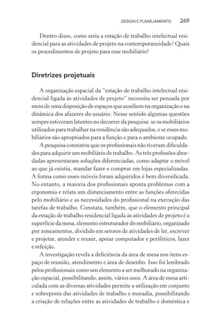 DESIGN E PLANEJAMENTO     269

   Dentro disso, como seria a estação de trabalho intelectual resi-
dencial para as atividades de projeto na contemporaneidade? Quais
os procedimentos de projeto para esse mobiliário?



Diretrizes projetuais

    A organização espacial da “estação de trabalho intelectual resi-
dencial ligada às atividades de projeto” necessita ser pensada por
meio de uma disposição de espaços que auxiliem na organização e na
dinâmica dos afazeres do usuário. Nesse sentido algumas questões
sempre estiveram latentes no decorrer da pesquisa: se os mobiliários
utilizados para trabalhar na residência são adequados, e se esses mo-
biliários são apropriados para a função e para o ambiente ocupado.
    A pesquisa constatou que os proﬁssionais não tiveram diﬁculda-
des para adquirir um mobiliário de trabalho. As três proﬁssões abor-
dadas apresentaram soluções diferenciadas, como adaptar o móvel
ao que já existia, mandar fazer e comprar em lojas especializadas.
A forma como esses móveis foram adquiridos é bem diversiﬁcada.
No entanto, a maioria dos proﬁssionais aponta problemas com a
ergonomia e relata um distanciamento entre as funções oferecidas
pelo mobiliário e as necessidades do proﬁssional na execução das
tarefas de trabalho. Constata, também, que o elemento principal
da estação de trabalho residencial ligada às atividades de projeto é a
superfície da mesa, elemento estruturador do mobiliário, organizado
por zoneamentos, dividido em setores de atividades de ler, escrever
e projetar, atender e reunir, apoiar computador e periféricos, lazer
e refeição.
    A investigação revela a deﬁciência da área de mesa nos itens es-
paço de reunião, atendimento e área de desenho. Isso foi lembrado
pelos proﬁssionais como um elemento a ser melhorado na organiza-
ção espacial, possibilitando, assim, vários usos. A área de mesa arti-
culada com as diversas atividades permite a utilização em conjunto
e sobreposta das atividades de trabalho e moradia, possibilitando
a criação de relações entre as atividades de trabalho e doméstica e
 