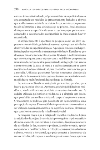 270    MARIZILDA DOS SANTOS MENEZES • LUIS CARLOS PASCHOARELLI


entre as áreas e atividades do próprio escritório. A superfície de mesa
está conectada aos módulos de armazenamento fechados e abertos
que acolhem os materiais de escritório, livros, revistas, equipamen-
tos de informática e área de exposição de projeto. Esses módulos
dialogam com a superfície de mesa e com o espaço, podendo ser
conectados e desconectados da superfície de mesa quando houver
necessidade.
    O armazenamento é apontado na pesquisa como um item im-
portante no mobiliário, pois funciona como apoio para as atividades
desenvolvidas na superfície de mesa. A pesquisa constata que há pre-
ferência pelos espaços de armazenamento fechado. Ressalta-se que
devemos pensar em elementos móveis, ﬂexíveis e multifuncionais
que se comuniquem com o espaço e com o mobiliário e que possuam
uma unidade estética neutra, possibilitando a integração com a mesa
e com o restante da casa. A mesa e a cadeira apresentam-se como
mobiliários fundamentais não só para o trabalho, mas também para
a moradia. Utilizadas para outras funções e em outros cômodos da
casa, são os únicos mobiliários que mantiveram as características de
mobilidade e multifuncionalidade ao longo da história.
    A cadeira é utilizada na residência para sentar, para ler, para
lazer e para apoiar objetos. Apresenta grande mobilidade na resi-
dência, sendo utilizada no escritório e em outras áreas da casa. A
cadeira utilizada no escritório residencial é a giratória sem braço,
que possibilita um melhor encaixe do corpo e braços com a mesa.
O mecanismo de rodízio e giro possibilita um deslocamento e uma
percepção do espaço. Essa mobilidade apresenta-se como um item a
ser utilizado no armazenamento e na superfície da mesa, elementos
que constituem a estação de trabalho residencial.
    A pesquisa revela que a estação de trabalho residencial ligada
às atividades de projeto é constituída pelo seguinte tripé: superfície
de mesa, elemento que estrutura o mobiliário, dividido em setores
de atividades de ler, escrever e projetar, atender e reunir, apoiar
computador e periféricos, lazer e refeição; armazenamento fechado
e aberto, vertical e horizontal, que pode conectar e desconectar da
mesa e circular pelo espaço; e a cadeira giratória sem braço, que tem
 