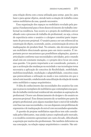 DESIGN E PLANEJAMENTO    271

uma relação direta com a mesa utilizada para sentar, para ler, para
lazer e para apoiar objetos, atende tanto a estação de trabalho como
outros mobiliários da casa, quando necessário.
    Essa organização dos espaços no mobiliário revelado pela pes-
quisa é fundamental para o bom desenvolvimento do trabalho inte-
lectual na residência. Isso ocorre se o projeto do mobiliário estiver
aﬁnado com o processo de trabalho do proﬁssional, ou seja, a troca
de experiência entre o usuário e o designer constitui parte impor-
tante do processo projetual. O usuário passa a ser um referencial na
construção do objeto, ocorrendo, assim, a minimização de erros e de
inadequações do produto ﬁnal. No entanto, não devemos projetar
um mobiliário direcionado apenas para um único usuário. É im-
portante prever mecanismos que possibilitem adaptações, ajustes e
articulações conforme suas necessidades e atividades, pois o mundo
atual está em constante mutação, e o projeto deve levar em conta
essa questão. Um ponto importante a ser considerado, portanto, é
que a aceleração das mudanças na sociedade e nas tecnologias torna
necessária a aplicação de conceitos de ﬂexibilidade, mobilidade,
multifuncionalidade, modulação e adaptabilidade, conceitos esses
que potencializam a utilização no modo e nos contextos em que o
móvel está inserido, estabelecendo uma diluição da relação de tensão
entre mobiliário e espaço arquitetônico.
    A falta de conhecimento das necessidades dos usuários faz com
que os poucos exemplares de mobiliários que contemplam essa ques-
tão do trabalho intelectual residencial não atendam às aspirações do
proﬁssional. Ocorre um distanciamento do designer e do usuário no
processo projetual. Esse distanciamento dá-se também por parte do
próprio proﬁssional, pois alguns mandam fazer o móvel de trabalho
com base nas suas necessidades, e no uso deparam com problemas de
ergonomia e de inadequação do móvel com necessidades apontadas.
    A questão de projetar mobiliários especíﬁcos tem sido conside-
rada pelos fabricantes, mas ainda é pouco explorada pelo mercado,
e os modelos existentes apresentam um custo elevado, diﬁcultando
a aquisição por muitos dos proﬁssionais. São também deﬁcientes na
sua concepção, na relação espaço arquitetônico e usuário. São uni-
 