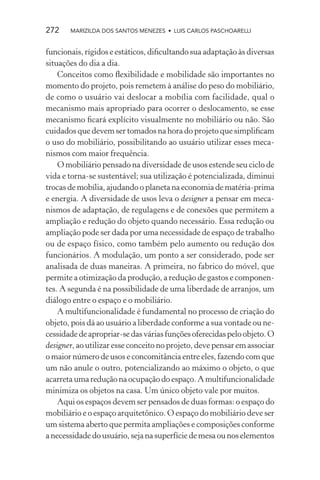272    MARIZILDA DOS SANTOS MENEZES • LUIS CARLOS PASCHOARELLI


funcionais, rígidos e estáticos, diﬁcultando sua adaptação às diversas
situações do dia a dia.
    Conceitos como ﬂexibilidade e mobilidade são importantes no
momento do projeto, pois remetem à análise do peso do mobiliário,
de como o usuário vai deslocar a mobília com facilidade, qual o
mecanismo mais apropriado para ocorrer o deslocamento, se esse
mecanismo ﬁcará explícito visualmente no mobiliário ou não. São
cuidados que devem ser tomados na hora do projeto que simpliﬁcam
o uso do mobiliário, possibilitando ao usuário utilizar esses meca-
nismos com maior frequência.
    O mobiliário pensado na diversidade de usos estende seu ciclo de
vida e torna-se sustentável; sua utilização é potencializada, diminui
trocas de mobília, ajudando o planeta na economia de matéria-prima
e energia. A diversidade de usos leva o designer a pensar em meca-
nismos de adaptação, de regulagens e de conexões que permitem a
ampliação e redução do objeto quando necessário. Essa redução ou
ampliação pode ser dada por uma necessidade de espaço de trabalho
ou de espaço físico, como também pelo aumento ou redução dos
funcionários. A modulação, um ponto a ser considerado, pode ser
analisada de duas maneiras. A primeira, no fabrico do móvel, que
permite a otimização da produção, a redução de gastos e componen-
tes. A segunda é na possibilidade de uma liberdade de arranjos, um
diálogo entre o espaço e o mobiliário.
    A multifuncionalidade é fundamental no processo de criação do
objeto, pois dá ao usuário a liberdade conforme a sua vontade ou ne-
cessidade de apropriar-se das várias funções oferecidas pelo objeto. O
designer, ao utilizar esse conceito no projeto, deve pensar em associar
o maior número de usos e concomitância entre eles, fazendo com que
um não anule o outro, potencializando ao máximo o objeto, o que
acarreta uma redução na ocupação do espaço. A multifuncionalidade
minimiza os objetos na casa. Um único objeto vale por muitos.
    Aqui os espaços devem ser pensados de duas formas: o espaço do
mobiliário e o espaço arquitetônico. O espaço do mobiliário deve ser
um sistema aberto que permita ampliações e composições conforme
a necessidade do usuário, seja na superfície de mesa ou nos elementos
 
