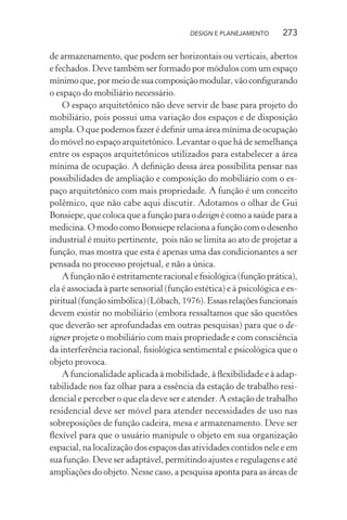 DESIGN E PLANEJAMENTO      273

de armazenamento, que podem ser horizontais ou verticais, abertos
e fechados. Deve também ser formado por módulos com um espaço
mínimo que, por meio de sua composição modular, vão conﬁgurando
o espaço do mobiliário necessário.
    O espaço arquitetônico não deve servir de base para projeto do
mobiliário, pois possui uma variação dos espaços e de disposição
ampla. O que podemos fazer é deﬁnir uma área mínima de ocupação
do móvel no espaço arquitetônico. Levantar o que há de semelhança
entre os espaços arquitetônicos utilizados para estabelecer a área
mínima de ocupação. A deﬁnição dessa área possibilita pensar nas
possibilidades de ampliação e composição do mobiliário com o es-
paço arquitetônico com mais propriedade. A função é um conceito
polêmico, que não cabe aqui discutir. Adotamos o olhar de Gui
Bonsiepe, que coloca que a função para o design é como a saúde para a
medicina. O modo como Bonsiepe relaciona a função com o desenho
industrial é muito pertinente, pois não se limita ao ato de projetar a
função, mas mostra que esta é apenas uma das condicionantes a ser
pensada no processo projetual, e não a única.
    A função não é estritamente racional e ﬁsiológica (função prática),
ela é associada à parte sensorial (função estética) e à psicológica e es-
piritual (função simbólica) (Löbach, 1976). Essas relações funcionais
devem existir no mobiliário (embora ressaltamos que são questões
que deverão ser aprofundadas em outras pesquisas) para que o de-
signer projete o mobiliário com mais propriedade e com consciência
da interferência racional, ﬁsiológica sentimental e psicológica que o
objeto provoca.
    A funcionalidade aplicada à mobilidade, à ﬂexibilidade e à adap-
tabilidade nos faz olhar para a essência da estação de trabalho resi-
dencial e perceber o que ela deve ser e atender. A estação de trabalho
residencial deve ser móvel para atender necessidades de uso nas
sobreposições de função cadeira, mesa e armazenamento. Deve ser
ﬂexível para que o usuário manipule o objeto em sua organização
espacial, na localização dos espaços das atividades contidos nele e em
sua função. Deve ser adaptável, permitindo ajustes e regulagens e até
ampliações do objeto. Nesse caso, a pesquisa aponta para as áreas de
 
