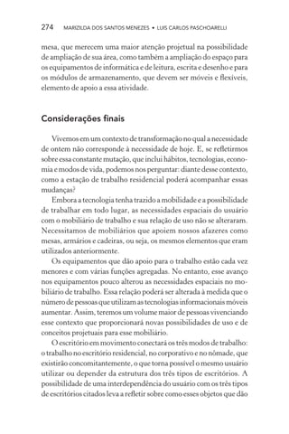 274    MARIZILDA DOS SANTOS MENEZES • LUIS CARLOS PASCHOARELLI


mesa, que merecem uma maior atenção projetual na possibilidade
de ampliação de sua área, como também a ampliação do espaço para
os equipamentos de informática e de leitura, escrita e desenho e para
os módulos de armazenamento, que devem ser móveis e ﬂexíveis,
elemento de apoio a essa atividade.



Considerações ﬁnais

    Vivemos em um contexto de transformação no qual a necessidade
de ontem não corresponde à necessidade de hoje. E, se reﬂetirmos
sobre essa constante mutação, que inclui hábitos, tecnologias, econo-
mia e modos de vida, podemos nos perguntar: diante desse contexto,
como a estação de trabalho residencial poderá acompanhar essas
mudanças?
    Embora a tecnologia tenha trazido a mobilidade e a possibilidade
de trabalhar em todo lugar, as necessidades espaciais do usuário
com o mobiliário de trabalho e sua relação de uso não se alteraram.
Necessitamos de mobiliários que apoiem nossos afazeres como
mesas, armários e cadeiras, ou seja, os mesmos elementos que eram
utilizados anteriormente.
    Os equipamentos que dão apoio para o trabalho estão cada vez
menores e com várias funções agregadas. No entanto, esse avanço
nos equipamentos pouco alterou as necessidades espaciais no mo-
biliário de trabalho. Essa relação poderá ser alterada à medida que o
número de pessoas que utilizam as tecnologias informacionais móveis
aumentar. Assim, teremos um volume maior de pessoas vivenciando
esse contexto que proporcionará novas possibilidades de uso e de
conceitos projetuais para esse mobiliário.
    O escritório em movimento conectará os três modos de trabalho:
o trabalho no escritório residencial, no corporativo e no nômade, que
existirão concomitantemente, o que torna possível o mesmo usuário
utilizar ou depender da estrutura dos três tipos de escritórios. A
possibilidade de uma interdependência do usuário com os três tipos
de escritórios citados leva a reﬂetir sobre como esses objetos que dão
 