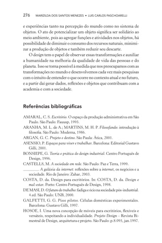 276     MARIZILDA DOS SANTOS MENEZES • LUIS CARLOS PASCHOARELLI


e experiências tanto na percepção do mundo como no sistema de
objetos. O ato de potencializar um objeto signiﬁca ser solidário ao
meio ambiente, pois ao agregar funções e atividades nos objetos, há
possibilidade de diminuir o consumo dos recursos naturais, minimi-
zar a produção de objetos e também reduzir seu descarte.
    O design tem o papel de observar essas transformações e auxiliar
a humanidade na melhoria da qualidade de vida das pessoas e do
planeta. Isso se torna possível à medida que nos preocupamos com as
transformações no mundo e desenvolvemos cada vez mais pesquisas
com o intuito de entender o que ocorre no contexto atual e no futuro,
e a partir daí gerar dados, reﬂexões e objetos que contribuam com a
academia e com a sociedade.



Referências bibliográﬁcas

AMARAL, C. S. Escritório. O espaço da produção administrativa em São
  Paulo. São Paulo: Fauusp, 1995.
ARANHA, M. L. de A.; MARTINS, M. H. P. Filosofando: introdução à
  ﬁlosoﬁa. São Paulo: Moderna, 1986.
ARGAN, G. C. Projeto e destino. São Paula: Ática, 2001.
ASENSIO, P. Espaços para viver e trabalhar. Barcelona: Editorial Gustavo
  Gilli, 2001.
BONSIEPE, G. Teoria e prática do design industrial. Centro Português de
  Design, 1996.
CASTELLS, M. A sociedade em rede. São Paulo: Paz e Terra, 1999.
         . A galáxia da internet: reﬂexões sobre a internet, os negócios e a
  sociedade. Rio de Janeiro: Zahar, 2003.
COSTA, D. da. Design para escritórios. In: COSTA, D. da. Design e
  mal-estar. Porto: Centro Português de Design, 1998.
DE MASI, D. O futuro do trabalho: fadiga e ócio na sociedade pós-industrial.
  4.ed. São Paulo: UNB, 2000.
GALFETTI, G. G. Pisos pilotos. Células domésticas experimentales.
  Barcelona: Gustavo Gilli, 1997.
HOSOE, I. Uma nova concepção de móveis para escritórios, ﬂexíveis e
  versáteis, respeitando a individualidade. Projeto Design – Revista Bi-
  mestral de Design, arquitetura e projeto. São Paulo: p.8.095, jan.1997.
 