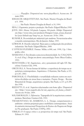 DESIGN E PLANEJAMENTO       277

          . Playofﬁce. Disponível em: www.playofﬁce.it. Acesso em: 30
   maio 2006.
IDEIAS DE ARQUITETURA. São Paulo: Hunter Douglas do Brasil.
   n.9, 1994.
         . São Paulo: Hunter Douglas do Brasil. n.10, 1994.
IIDA, I. Ergonomia: projeto e produção. São Paulo: Edgard Blücher,1990.
JOYN. 2004. Altura: 540 pixels. Largura: 384 pixels. 300dpi. Disponível
   em: http://www.vitra.com/products/Designer/ronan_erwan_bouroul-
   lec/joyn/default.asp ?lang=us_us. Acesso em: 20 fev. 2006.
KUMAR, K. Da sociedade pós-industrial à pós-moderna. Novas teorias sobre
   o mundo contemporâneo. Rio de Janeiro: Zahar, 1997.
LÖBACH, B. Desenho industrial. Bases para a conﬁguração dos produtos
   industriais. São Paulo: Edgard Blücher, 2000.
L’UFFICIO FLEXIBLE. Domus. Milão; n.808, out. 1998, 12p. 1 foto-
   graﬁa, color.
MARZANO, S. Em direção a uma nova domesticidade. In: CALÇADA,
   A. et al. (Org.). Design em aberto: uma antologia. Porto: Bloco Gráﬁco,
   1993.
MONTANER, J. M. Arquitectura, arte y pensamiento del siglo XX. Bar-
   celona: Gustavo Gili, 1998.
ORCIUOLI, A. Novas formas de habitar: a experiência do tempo na ar-
   quitetura contemporânea. Arquitetura e Urbanismo, São Paulo, n.101,
   p.6.267, 2002.
PARCHALK, G. Flexibilidade e versatilidade reduzem custos em escri-
   tórios divididos em áreas ﬁxas e mutantes. Projeto Design – Revista
   Bimestral de Design, arquitetura e projeto, São Paulo, n.227, p.8.289,
   dez.1998.
RIZZATTI, G. et al. Aspectos relacionados com home ofﬁce. Disponível
   em: <http://www.nuperh.ufsc.br/art_aspectos_rel_home_o.html>.
   Acesso em: 06 dez. 2004.
SOLÁMORALES, I. Diferencias. Topografía de la arquitectura contem-
   poránea. Barcelona: Gustavo Gili, 1995.
TRAMONTANO, M.; BARBOSA, L. L. Design, comportamento e
   ambiente: critérios projetuais para o mobiliário contemporâneo. Anais
   do seminário internacional Perspectivas do Ensino e da Pesquisa em Design
   na Pós-graduação. São Paulo: CNPQ, 2002.
VIRILIO, P. O espaço crítico e as perspectivas do tempo real. São Paulo:
   Editora 34. 1993.
 