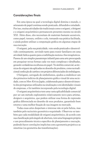 DESIGN E PLANEJAMENTO      27

Considerações ﬁnais

    Em uma época na qual a tecnologia digital domina o mundo, o
artesanato de papel continua sendo praticado, difundido e estudado.
Por isso, muitas atividades tão tradicionais como o origami, o kirigami
e o origami arquitetônico permanecem presentes mesmo no século
XXI. Além disso, eles necessitam de materiais bastante acessíveis,
como papel, tesoura, estilete e cola, tornando sua prática facilitada,
e ainda podem utilizar a computação gráﬁca em algumas etapas de
sua execução.
    O origami, pela sua praticidade, vem sendo praticado e desenvol-
vido continuamente, servindo tanto para reunir familiares em uma
atividade lúdica quanto para a reabilitação motora e ﬁns terapêuticos.
Passou de um simples passatempo infantil para uma arte preocupada
em pesquisar novas formas cada vez mais complexas e detalhadas,
gerando verdadeiras esculturas em papel. No âmbito comercial, as téc-
nicas do origami são aplicadas no desenho de produtos, como na tradi-
cional confecção de cartões e em projetos diferenciados de embalagens.
    O kirigami, carregado de simbolismos, ajudou a estabelecer um
dos primeiros indícios de planejamento gráﬁco visual de uma socie-
dade, com os Mon-Kiri no Japão, colaborando para o desenvolvimen-
to dos pictogramas utilizados na sinalização e em identidades visuais
de empresas, e foi também incorporado pela tecnologia digital.
    O origami arquitetônico tem uma vasta aplicabilidade comercial
por ser um método exploratório relativamente novo para artistas,
designers e arquitetos, que podem utilizar essa forma de expressão
gráﬁca diferenciada no desenho de seus produtos, garantindo bom
retorno e uma melhor ﬁxação de sua imagem no mercado.
    Todas essas artes despertam o interesse não só pela beleza, mas
também pelo raciocínio geométrico requisitado. Observou-se tam-
bém que cada modalidade de origami arquitetônico, de acordo com
sua classiﬁcação pelo ângulo de abertura, tem uma linguagem própria
e um procedimento técnico especíﬁco de planejamento e execução,
podendo haver correlações implícitas com a geometria projetiva e as
simetrias (ou geometria das transformações).
 