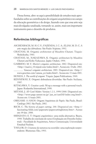 28    MARIZILDA DOS SANTOS MENEZES • LUIS CARLOS PASCHOARELLI


   Dessa forma, abre-se aqui a possibilidade de estudos mais apro-
fundados sobre as contribuições do origami arquitetônico no campo
da educação geométrica e do design, fazendo com que essa arte seja
mais divulgada e analisada, tornando-se, assim, mais um importante
instrumento para o desenho de produtos.



Referências bibliográﬁcas

ASCHENBACH, M. H. C. V.; FAZENDA, I. C. A.; ELIAS, M. D. C. A
   arte-magia das dobraduras. São Paulo: Scipione, 1992.
CHATANI, M. Origamic architecture of Masahiro Chatani. Tóquio:
   Shokokusha, 1983.
CHATANI, M., NAKAZAWA, K. Origamic architecture by Masahiro
   Chatani and Keiko Nakazawa. Japão: Ondori, 1994.
GARRIDO, M. V. Marivi’s origamic architecture. 2002. Disponível em:
   <http://marivi_10.tripod.com/index.html>. Acesso em: 10 abr. 2002.
          . Vanessa’s origamic architecture. 2001. Disponível em: <http://
   www.geocities.com/vanesa_yo/index.html>. Acesso em: 11 maio 2001.
HONDA, I. The world of origami. Tóquio: Japan Publications, 1969.
KENNEWAY, E. Origami: dobraduras divertidas. São Paulo: Siciliano,
   1987.
KITAGAWA, Y. Creative cards. Wrap a message with a personal touch.
   Japan: Kodansha International, 1990.
MITANI, J. 3D Card Maker. Version 1.2.1, 1999/2000. Disponível em:
   <http://www.page.sannet.ne.jp/ jun_m/card3d/index-eng.html>.
   Acesso em: 13 maio 2001.
ORIGAMI: 15 ANOS. Origami Arquitetura de Papéis. São Paulo, Brasil:
   Catálogo 2002. São Paulo, 2002.
RICH, C. The history of paper cutting. 200. Disponível em: <http://
   fascinating-folds.com/paperarts/papercuttinghistory.htm>. Acesso
   em: 09 dez. 2000.
SHINZATO, E. T. Origami arquitetônico: uma mídia alternativa. Bauru,
   1998. Trabalho de conclusão de curso (Graduação em Desenho Indus-
   trial) – Faculdade de Arquitetura, Artes e Comunicação, Universidade
   Estadual Paulista.
TAYLOR, D. Criaturas da natureza na escuridão: uma exploração surpre-
   endente. Blumenau: Eko, 1993.
 