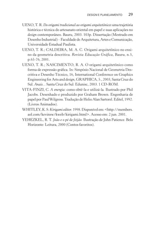 DESIGN E PLANEJAMENTO        29

UENO, T. R. Do origami tradicional ao origami arquitetônico: uma trajetória
   histórica e técnica do artesanato oriental em papel e suas aplicações no
   design contemporâneo. Bauru, 2003. 103p. Dissertação (Mestrado em
   Desenho Industrial) – Faculdade de Arquitetura, Artes e Comunicação,
   Universidade Estadual Paulista.
UENO, T. R.; CALDEIRA, M. A. C. Origami arquitetônico no ensi-
   no da geometria descritiva. Revista Educação Gráfica, Bauru, n.5,
   p.65-76, 2001.
UENO, T. R.; NASCIMENTO, R. A. O origami arquitetônico como
   forma de expressão gráﬁca. In: Simpósio Nacional de Geometria Des-
   critiva e Desenho Técnico, 16, International Conference on Graphics
   Engineering for Arts and design, GRAPHICA, 5., 2003, Santa Cruz do
   Sul. Anais... Santa Cruz do Sul: Edunisc, 2003. 1 CD-ROM.
VITA-FINZI, C. A energia: como obtê-la e utilizá-la. Ilustrado por Phil
   Jacobs. Desenhado e produzido por Graham Brown. Engenharia de
   papel por Paul Wilgress. Tradução de Helio Alan Sartorel. Editel, 1992.
   (Livros Animados).
WHITLEY, K. S. Kirigami editor. 1998. Disponível em: <http://members.
   aol.com/kevinsw/kweb/kirigami.html>. Acesso em: 2 jun. 2001.
YEHEZKEL, R. T. João e o pé de feijão. Ilustração de John Patience. Belo
   Horizonte: Leitura, 2000 (Contos favoritos).
 