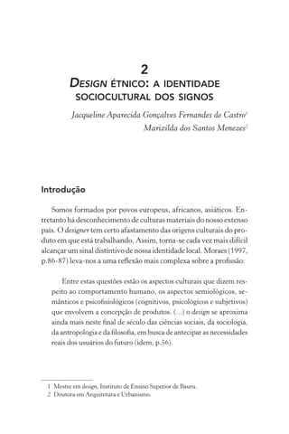 2
          DESIGN ÉTNICO: A IDENTIDADE
            SOCIOCULTURAL DOS SIGNOS
           Jacqueline Aparecida Gonçalves Fernandes de Castro1
                                       Marizilda dos Santos Menezes2




Introdução

    Somos formados por povos europeus, africanos, asiáticos. En-
tretanto há desconhecimento de culturas materiais do nosso extenso
país. O designer tem certo afastamento das origens culturais do pro-
duto em que está trabalhando. Assim, torna-se cada vez mais difícil
alcançar um sinal distintivo de nossa identidade local. Moraes (1997,
p.86-87) leva-nos a uma reﬂexão mais complexa sobre a proﬁssão:

       Entre estas questões estão os aspectos culturais que dizem res-
   peito ao comportamento humano, os aspectos semiológicos, se-
   mânticos e psicoﬁsiológicos (cognitivos, psicológicos e subjetivos)
   que envolvem a concepção de produtos. (...) o design se aproxima
   ainda mais neste ﬁnal de século das ciências sociais, da sociologia,
   da antropologia e da ﬁlosoﬁa, em busca de antecipar as necessidades
   reais dos usuários do futuro (idem, p.56).




  1 Mestre em design, Instituto de Ensino Superior de Bauru.
  2 Doutora em Arquitetura e Urbanismo.
 