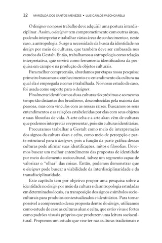 32    MARIZILDA DOS SANTOS MENEZES • LUIS CARLOS PASCHOARELLI


    O designer no nosso trabalho deve adquirir uma postura interdis-
ciplinar. Assim, o designer tem comprometimento com outras áreas,
podendo interpretar e trabalhar várias áreas de conhecimento e, neste
caso, a antropologia. Surge a necessidade da busca da identidade no
design por meio de culturas, que também deve ser embasada nos
estudos da Gestalt. Então, trabalhamos a antropologia como relação
interpretativa, que servirá como ferramenta identiﬁcadora da pes-
quisa em campo e na produção de objetos culturais.
    Para melhor compreensão, abordamos por etapas nossa pesquisa:
primeiro buscamos o conhecimento e o entendimento da cultura na
qual ela é empregada e como é trabalhada. No nosso estudo de caso,
foi usada como suporte para o designer.
    Finalmente identiﬁcamos duas culturas tão próximas e ao mesmo
tempo tão distantes dos brasileiros, desconhecidas pela maioria das
pessoas, mas com vínculos com as nossas raízes. Buscamos os seus
entendimentos e as relações estabelecidas por elas com seus objetos
e suas ﬁlosoﬁas de vida. A arte celta e a arte akan vêm de culturas
que podemos interpretar e representar, pois são culturas identitárias.
    Procuramos trabalhar a Gestalt como meio de interpretação
dos signos da cultura akan e celta, como meio de percepção e par-
te estrutural para o designer, pois a função da parte gráﬁca dessas
culturas pode aﬁrmar suas identiﬁcações, mitos e ﬁlosoﬁas. Deve-
mos buscar um melhor entendimento das propostas de identidade
por meio do elemento sociocultural, talvez um segmento capaz de
valorizar o “olhar” das coisas. Então, podemos demonstrar que
o designer pode buscar a viabilidade da interdisciplinaridade e da
transdisciplinaridade.
    Este capítulo tem por objetivo propor uma pesquisa sobre a
identidade no design por meio da cultura e da antropologia estudadas
em determinados locais, e a transposição dos signos e símbolos socio-
culturais para produtos contextualizados e identitários. Para tornar
possível a compreensão dessa proposta dentro do design, utilizamos
como estudo de caso as culturas akan e celta, que estão vivas e fortes
como padrões visuais próprios que produzem uma leitura sociocul-
tural. Propomos um estudo que vise ter nas culturas tradicionais e
 
