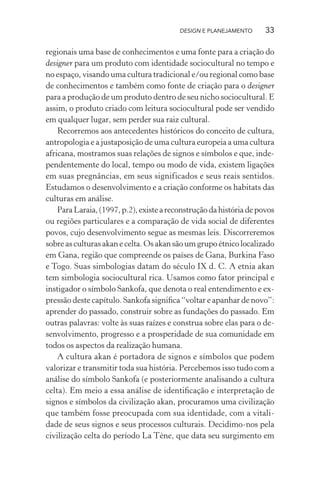 DESIGN E PLANEJAMENTO      33

regionais uma base de conhecimentos e uma fonte para a criação do
designer para um produto com identidade sociocultural no tempo e
no espaço, visando uma cultura tradicional e/ou regional como base
de conhecimentos e também como fonte de criação para o designer
para a produção de um produto dentro de seu nicho sociocultural. E
assim, o produto criado com leitura sociocultural pode ser vendido
em qualquer lugar, sem perder sua raiz cultural.
    Recorremos aos antecedentes históricos do conceito de cultura,
antropologia e a justaposição de uma cultura europeia a uma cultura
africana, mostramos suas relações de signos e símbolos e que, inde-
pendentemente do local, tempo ou modo de vida, existem ligações
em suas pregnâncias, em seus significados e seus reais sentidos.
Estudamos o desenvolvimento e a criação conforme os habitats das
culturas em análise.
    Para Laraia, (1997, p.2), existe a reconstrução da história de povos
ou regiões particulares e a comparação de vida social de diferentes
povos, cujo desenvolvimento segue as mesmas leis. Discorreremos
sobre as culturas akan e celta. Os akan são um grupo étnico localizado
em Gana, região que compreende os países de Gana, Burkina Faso
e Togo. Suas simbologias datam do século IX d. C. A etnia akan
tem simbologia sociocultural rica. Usamos como fator principal e
instigador o símbolo Sankofa, que denota o real entendimento e ex-
pressão deste capítulo. Sankofa signiﬁca “voltar e apanhar de novo”:
aprender do passado, construir sobre as fundações do passado. Em
outras palavras: volte às suas raízes e construa sobre elas para o de-
senvolvimento, progresso e a prosperidade de sua comunidade em
todos os aspectos da realização humana.
    A cultura akan é portadora de signos e símbolos que podem
valorizar e transmitir toda sua história. Percebemos isso tudo com a
análise do símbolo Sankofa (e posteriormente analisando a cultura
celta). Em meio a essa análise de identiﬁcação e interpretação de
signos e símbolos da civilização akan, procuramos uma civilização
que também fosse preocupada com sua identidade, com a vitali-
dade de seus signos e seus processos culturais. Decidimo-nos pela
civilização celta do período La Tène, que data seu surgimento em
 