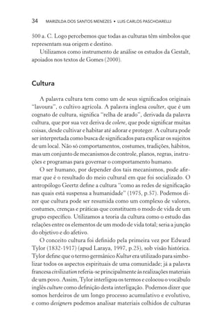34    MARIZILDA DOS SANTOS MENEZES • LUIS CARLOS PASCHOARELLI


500 a. C. Logo percebemos que todas as culturas têm símbolos que
representam sua origem e destino.
   Utilizamos como instrumento de análise os estudos da Gestalt,
apoiados nos textos de Gomes (2000).



Cultura

    A palavra cultura tem como um de seus signiﬁcados originais
“lavoura”, o cultivo agrícola. A palavra inglesa coulter, que é um
cognato de cultura, signiﬁca “relha de arado”, derivada da palavra
cultura, que por sua vez deriva de colere, que pode signiﬁcar muitas
coisas, desde cultivar e habitar até adorar e proteger. A cultura pode
ser interpretada como busca de signiﬁcados para explicar os sujeitos
de um local. Não só comportamentos, costumes, tradições, hábitos,
mas um conjunto de mecanismos de controle, planos, regras, instru-
ções e programas para governar o comportamento humano.
    O ser humano, por depender dos tais mecanismos, pode aﬁr-
mar que é o resultado do meio cultural em que foi socializado. O
antropólogo Geertz deﬁne a cultura “como as redes de signiﬁcação
nas quais está suspensa a humanidade” (1975, p.57). Podemos di-
zer que cultura pode ser resumida como um complexo de valores,
costumes, crenças e práticas que constituem o modo de vida de um
grupo especíﬁco. Utilizamos a teoria da cultura como o estudo das
relações entre os elementos de um modo de vida total; seria a junção
do objetivo e do afetivo.
    O conceito cultura foi deﬁnido pela primeira vez por Edward
Tylor (1832-1917) (apud Laraya, 1997, p.25), sob visão histórica.
Tylor deﬁne que o termo germânico Kultur era utilizado para simbo-
lizar todos os aspectos espirituais de uma comunidade; já a palavra
francesa civilization referia-se principalmente às realizações materiais
de um povo. Assim, Tylor interligou os termos e colocou o vocábulo
inglês culture como deﬁnição desta interligação. Podemos dizer que
somos herdeiros de um longo processo acumulativo e evolutivo,
e como designers podemos analisar materiais colhidos de culturas
 