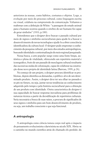 DESIGN E PLANEJAMENTO     35

anteriores às nossas, como hábitos, costumes e objetos. Logo, a
evolução por meio do processo cultural, como linguagem escrita
ou visual, colabora na compreensão da comunicação. Voltamos a
reaﬁrmar com a deﬁnição de White: “a passagem do estado animal
para o humano ocorreu quando o cérebro do ser humano foi capaz
de gerar símbolos” (1955, p.180).
   Entendemos que o designer deve buscar o passado cultural por
meio de signos e símbolos socioculturais para ajudá-lo a buscar o
desenvolvimento de novas tecnologias e ajudá-lo a obter consciência
identiﬁcadora da cultura local. O designer pode emprestar o conhe-
cimento da pesquisa cultural, por meio dos estudos antropológicos,
buscando identidade e contextualização do meio regional pesquisado.
   Nessa busca, a arte popular surge como uma fonte limpa, au-
têntica e plena de vitalidade, oferecendo um repertório material e
iconográﬁco, fruto de um passado de mesclagem cultural resultante
das sucessivas ondas de colonização, capaz de colaborar na constru-
ção desse novo projeto de identidade latina (Barroso, 1999, p.26).
   No começo de um projeto, o designer procura identiﬁcar os pro-
blemas, depois identiﬁca as demandas, o público-alvo de um deter-
minado produto. Assim, o designer deve ter seu olhar no passado e
os pés no futuro, ou seja, juntar novas tendências ao conhecimento
adquirido pelo tempo e pela história sociocultural para a obtenção
de um produto com identidade. Outra característica do designer é
sua capacidade de buscar respostas inovadoras para problemas de
natureza técnica a partir da decodiﬁcação de repertórios culturais.
Seria necessária a busca de suas raízes, a procura de signiﬁcados de
seus signos e símbolos para um bom desenvolvimento de produto,
ou seja, um trabalho consciente e que seja funcional.



A antropologia

   A antropologia como ciência tomou corpo real após o impacto
do pensamento evolucionista e darwinista no século XIX. Abriu-se
o caminho no mundo cientíﬁco atrás do chamado elo perdido: do
 