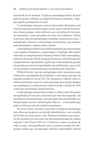 36    MARIZILDA DOS SANTOS MENEZES • LUIS CARLOS PASCHOARELLI


antropoide ao ser humano. A palavra antropologia deriva de duas
palavras gregas: anthropos, que signiﬁca homem ou humano, e logos,
que signiﬁca pensamento ou razão.
    A antropologia começou a crescer procurando determinar qual
a forma organizacional dos grupos sociais, qual o sistema de paren-
tesco desses grupos, como realizam suas cerimônias de iniciação,
de matrimônio, como procedem nos seus ritos religiosos. Dentre
os diversos tipos de antropologias estudadas, destacaremos duas: a
antropologia cultural e a antropologia interpretativa, que atingem
mais diretamente o objetivo deste capítulo.
    A antropologia cultural é uma linha de pesquisa que cresceu muito
e que engloba a linguística, a arqueologia e a etnologia. São estudos
referentes ao comportamento humano rotineiro. Para o antropólogo,
cultura é a forma de vida de um grupo de pessoas, uma formação dos
comportamentos apreendidos, aquilo que é transmitido de geração
em geração por meio da língua falada e da simbolização, que resulta
em mecanismos comportamentais introjetados pelo indivíduo.
    Clifford Geertz é um dos antropólogos norte-americanos mais
conhecidos e prestigiados da atualidade, é uma ﬁgura marcante da
segunda metade do século XX. Ele estimulou a reﬂexão sobre as
ciências do homem e colocou-as em convenções que viriam a originar
um paradigma no conhecimento cultural desde a década de 1980
como uma antropologia interpretativista.
    A antropologia interpretativa analisa a cultura como hierarquia
de signiﬁcados de um povo, buscando por meio da etnograﬁa, um
ramo interno da antropologia, uma descrição mais aprofundada, por
interpretações, escritas, simbolizações, falas etc. – é uma análise que
pode ser feita por meio do estudo hermenêutico.
    No nosso estudo, tomamos como base o estudo da antropologia
com olhos que propõem um método identiﬁcatório, com o auxílio
da Gestalt, nas etnias akan e celta. Podemos considerar que a maio-
ria dos produtos de nosso país são descontextualizados de cultura
regional. Como Turin (2004. p.3-4) observou, somos um pouco de
todas as raças, desempenhamos usos e costumes trazidos das imi-
grações retidas que, incorporadas, formam a pluralidade cultural
 