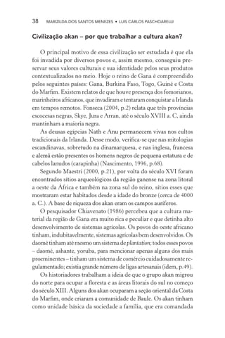38    MARIZILDA DOS SANTOS MENEZES • LUIS CARLOS PASCHOARELLI


Civilização akan – por que trabalhar a cultura akan?

    O principal motivo de essa civilização ser estudada é que ela
foi invadida por diversos povos e, assim mesmo, conseguiu pre-
servar seus valores culturais e sua identidade pelos seus produtos
contextualizados no meio. Hoje o reino de Gana é compreendido
pelos seguintes países: Gana, Burkina Faso, Togo, Guiné e Costa
do Marﬁm. Existem relatos de que houve presença dos fomorianos,
marinheiros africanos, que invadiram e tentaram conquistar a Irlanda
em tempos remotos. Fonseca (2004, p.2) relata que três províncias
escocesas negras, Skye, Jura e Arran, até o século XVIII a. C, ainda
mantinham a maioria negra.
    As deusas egípcias Nath e Anu permanecem vivas nos cultos
tradicionais da Irlanda. Desse modo, veriﬁca-se que nas mitologias
escandinavas, sobretudo na dinamarquesa, e nas inglesa, francesa
e alemã estão presentes os homens negros de pequena estatura e de
cabelos lanudos (carapinha) (Nascimento, 1996, p.68).
    Segundo Maestri (2000, p.21), por volta do século XVI foram
encontrados sítios arqueológicos da região ganense na zona litoral
a oeste da África e também na zona sul do reino, sítios esses que
mostraram estar habitados desde a idade do bronze (cerca de 4000
a. C.). A base de riqueza dos akan eram os campos auríferos.
    O pesquisador Chiavenato (1986) percebeu que a cultura ma-
terial da região de Gana era muito rica e peculiar e que detinha alto
desenvolvimento de sistemas agrícolas. Os povos do oeste africano
tinham, indubitavelmente, sistemas agrícolas bem desenvolvidos. Os
daomé tinham até mesmo um sistema de plantation; todos esses povos
– daomé, ashante, yoruba, para mencionar apenas alguns dos mais
proeminentes – tinham um sistema de comércio cuidadosamente re-
gulamentado; existia grande número de ligas artesanais (idem, p.49).
    Os historiadores trabalham a ideia de que o grupo akan migrou
do norte para ocupar a ﬂoresta e as áreas litorais do sul no começo
do século XIII. Alguns dos akan ocuparam a seção oriental da Costa
do Marﬁm, onde criaram a comunidade de Baule. Os akan tinham
como unidade básica da sociedade a família, que era comandada
 