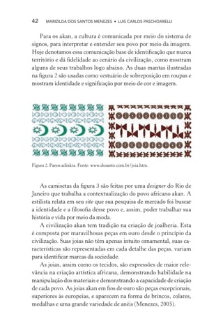 42     MARIZILDA DOS SANTOS MENEZES • LUIS CARLOS PASCHOARELLI


    Para os akan, a cultura é comunicada por meio do sistema de
signos, para interpretar e entender seu povo por meio da imagem.
Hoje denotamos essa comunicação base de identiﬁcação que marca
território e dá ﬁdelidade ao cenário da civilização, como mostram
alguns de seus trabalhos logo abaixo. As duas mantas ilustradas
na ﬁgura 2 são usadas como vestuário de sobreposição em roupas e
mostram identidade e signiﬁcação por meio de cor e imagem.




Figura 2. Panos adinkra. Fonte: www.dosanto.com.br/joia.htm.



    As camisetas da ﬁgura 3 são feitas por uma designer do Rio de
Janeiro que trabalha a contextualização do povo africano akan. A
estilista relata em seu site que sua pesquisa de mercado foi buscar
a identidade e a ﬁlosoﬁa desse povo e, assim, poder trabalhar sua
história e vida por meio da moda.
    A civilização akan tem tradição na criação de joalheria. Esta
é composta por maravilhosas peças em ouro desde o princípio da
civilização. Suas joias não têm apenas intuito ornamental, suas ca-
racterísticas são representadas em cada detalhe das peças, variam
para identiﬁcar marcas da sociedade.
    As joias, assim como os tecidos, são expressões de maior rele-
vância na criação artística africana, demonstrando habilidade na
manipulação dos materiais e demonstrando a capacidade de criação
de cada povo. As joias akan em ﬁos de ouro são peças excepcionais,
superiores às europeias, e aparecem na forma de brincos, colares,
medalhas e uma grande variedade de anéis (Menezes, 2005).
 