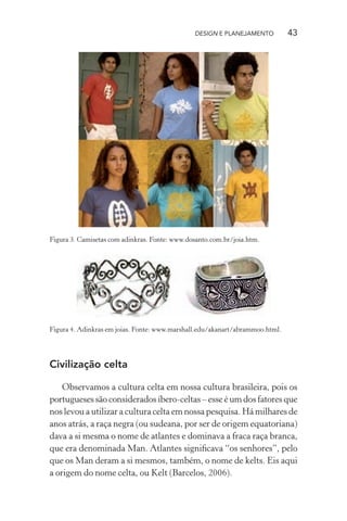 DESIGN E PLANEJAMENTO          43




Figura 3. Camisetas com adinkras. Fonte: www.dosanto.com.br/joia.htm.




Figura 4. Adinkras em joias. Fonte: www.marshall.edu/akanart/abrammoo.html.




Civilização celta

    Observamos a cultura celta em nossa cultura brasileira, pois os
portugueses são considerados íbero-celtas – esse é um dos fatores que
nos levou a utilizar a cultura celta em nossa pesquisa. Há milhares de
anos atrás, a raça negra (ou sudeana, por ser de origem equatoriana)
dava a si mesma o nome de atlantes e dominava a fraca raça branca,
que era denominada Man. Atlantes signiﬁcava “os senhores”, pelo
que os Man deram a si mesmos, também, o nome de kelts. Eis aqui
a origem do nome celta, ou Kelt (Barcelos, 2006).
 