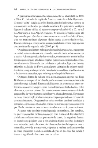 44    MARIZILDA DOS SANTOS MENEZES • LUIS CARLOS PASCHOARELLI


    A primeira cultura reconhecida como celta foi a hallstatt, de 1000
a 250 a. C., oriunda da região da Áustria, perto do sul da Alemanha.
O nome “celta” surgiu da tribo dominante dos hallstatt, e tornou-se
um conceito uniﬁcador para toda a cultura. Os primeiros vestígios
ligados à cultura céltica só apareceram por volta de 800 a. C., no sul
da Alemanha e nos Alpes Orientais. Muitas informações que até
hoje nos chegam vêm de escritores romanos como Estrabão e César,
que nos transmitiram algumas ideias acerca da sociedade céltica.
Ducan coloca que temos sobre as crenças da terra céltica pagã apenas
documentos de segunda mão (2007, p.18).
    Os celtas espalharam pelo mundo suas indumentárias, suas peças
de metal, suas construções de moradia, sua sabedoria sobre a natureza
e a caça. A homogeneidade dos túmulos, ornamentos e armas indica
ter sido isso comum a todas as regiões europeias denominadas celtas.
A cultura celta é formada por três fases: a primeira, ligada ao bronze
atlântico e à Idade do Ferro, com alguns vestígios de origem medi-
terrânica; a segunda apresenta características celtas e mediterrâneas
e ﬁnalmente a terceira, que se integra ao Império Romano.
    Os traços fortes da cultura celta permaneceram apenas nas Ilhas
Britânicas, em especial na Irlanda, onde se conservou com autonomia
como herança cultural. Em suas civilizações, os aristocratas eram en-
terrados com diversos pertences cuidadosamente trabalhados, entre
eles vasos, armas e outros. Era comum o morto usar uma espécie de
gargantilha de valor bastante signiﬁcativo, chamada torque. Os torques
de ouro, por exemplo, indicavam que o corpo sepultado era certamente
de um aristocrata. Os guerreiros celtas vestiam camisas bordadas e
coloridas, com calças chamadas bracae e um manto preso aos ombros
por fíbula, mantos escuros no inverno e claros no verão, com muita cor.
    As cores para os celtas eram de grande importância. Em batalhas,
os guerreiros celtas pintavam o corpo com tinta azul. Eles também
dividiam as classes sociais por meio de cores, da seguinte forma:
os escravos só podiam usar a cor amarela; todos os celtas poderiam
usar amarelo, preto e branco; já a classe nobre também podia usar o
vermelho, o verde e o marrom, e apenas a realeza podia usar todas
as cores e também o azul e o violeta, dignas só dos reis. Na tabela 3
temos o signiﬁcado das cores para os celtas.
 