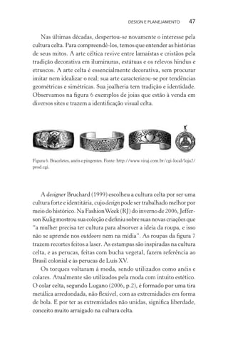 DESIGN E PLANEJAMENTO            47

   Nas últimas décadas, despertou-se novamente o interesse pela
cultura celta. Para compreendê-los, temos que entender as histórias
de seus mitos. A arte céltica revive entre lamaístas e cristãos pela
tradição decorativa em iluminuras, estátuas e os relevos hindus e
etruscos. A arte celta é essencialmente decorativa, sem procurar
imitar nem idealizar o real; sua arte caracterizou-se por tendências
geométricas e simétricas. Sua joalheria tem tradição e identidade.
Observamos na ﬁgura 6 exemplos de joias que estão à venda em
diversos sites e trazem a identiﬁcação visual celta.




Figura 6. Braceletes, anéis e pingentes. Fonte: http://www.viraj.com.br/cgi-local/loja2/
prod.cgi.




    A designer Bruchard (1999) escolheu a cultura celta por ser uma
cultura forte e identitária, cujo design pode ser trabalhado melhor por
meio do histórico. Na Fashion Week (RJ) do inverno de 2006, Jeffer-
son Kulig mostrou sua coleção e deﬁniu sobre suas novas criações que
“a mulher precisa ter cultura para absorver a ideia da roupa, e isso
não se aprende nos outdoors nem na mídia”. As roupas da ﬁgura 7
trazem recortes feitos a laser. As estampas são inspiradas na cultura
celta, e as perucas, feitas com bucha vegetal, fazem referência ao
Brasil colonial e às perucas de Luís XV.
    Os torques voltaram à moda, sendo utilizados como anéis e
colares. Atualmente são utilizados pela moda com intuito estético.
O colar celta, segundo Lugano (2006, p.2), é formado por uma tira
metálica arredondada, não ﬂexível, com as extremidades em forma
de bola. E por ter as extremidades não unidas, signiﬁca liberdade,
conceito muito arraigado na cultura celta.
 