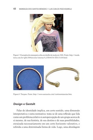 48     MARIZILDA DOS SANTOS MENEZES • LUIS CARLOS PASCHOARELLI




Figura 7. Exemplos de estamparia celta em desﬁle de moda em 2006. Fonte: http://moda.
terra.com.br/spfw2006inverno/interna/0,,OI846556-EI6124,00.html.




Figura 8. Torques. Fonte: http://www.auruxeira.com/vestimentasxoias.htm.




Design e Gestalt

    Falar de identidade implica, em certo sentido, uma dimensão
interpretativa e outra normativa: trata-se de uma reﬂexão que lida
como um problema relativo à autopercepção de um grupo acerca de
si mesmo, de sua história, de seu destino e de suas possibilidades,
enraizada necessariamente em um certo horizonte valorativo, e
referida a uma determinada forma de vida. Logo, uma abordagem
 