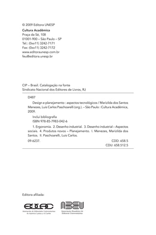 © 2009 Editora UNESP
Cultura Acadêmica
Praça da Sé, 108
01001-900 – São Paulo – SP
Tel.: (0xx11) 3242-7171
Fax: (0xx11) 3242-7172
www.editoraunesp.com.br
feu@editora.unesp.br




CIP – Brasil. Catalogação na fonte
Sindicato Nacional dos Editores de Livros, RJ

    D487
       Design e planejamento : aspectos tecnológicos / Marizilda dos Santos
    Menezes, Luis Carlos Paschoarelli (org.). – São Paulo : Cultura Acadêmica,
    2009.
       Inclui bibliograﬁa
       ISBN 978-85-7983-042-6
       1. Ergonomia. 2. Desenho industrial. 3. Desenho industrial – Aspectos
    sociais. 4. Produtos novos – Planejamento. I. Menezes, Marizilda dos
    Santos. II. Paschoarelli, Luis Carlos.
    09-6237.                                                    CDD: 658.5
                                                             CDU: 658.512.5




Editora aﬁliada:
 