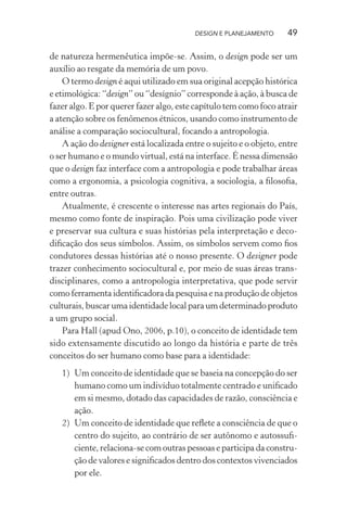 DESIGN E PLANEJAMENTO      49

de natureza hermenêutica impõe-se. Assim, o design pode ser um
auxílio ao resgate da memória de um povo.
    O termo design é aqui utilizado em sua original acepção histórica
e etimológica: “design” ou “desígnio” corresponde à ação, à busca de
fazer algo. E por querer fazer algo, este capítulo tem como foco atrair
a atenção sobre os fenômenos étnicos, usando como instrumento de
análise a comparação sociocultural, focando a antropologia.
    A ação do designer está localizada entre o sujeito e o objeto, entre
o ser humano e o mundo virtual, está na interface. É nessa dimensão
que o design faz interface com a antropologia e pode trabalhar áreas
como a ergonomia, a psicologia cognitiva, a sociologia, a ﬁlosoﬁa,
entre outras.
    Atualmente, é crescente o interesse nas artes regionais do País,
mesmo como fonte de inspiração. Pois uma civilização pode viver
e preservar sua cultura e suas histórias pela interpretação e deco-
diﬁcação dos seus símbolos. Assim, os símbolos servem como ﬁos
condutores dessas histórias até o nosso presente. O designer pode
trazer conhecimento sociocultural e, por meio de suas áreas trans-
disciplinares, como a antropologia interpretativa, que pode servir
como ferramenta identiﬁcadora da pesquisa e na produção de objetos
culturais, buscar uma identidade local para um determinado produto
a um grupo social.
    Para Hall (apud Ono, 2006, p.10), o conceito de identidade tem
sido extensamente discutido ao longo da história e parte de três
conceitos do ser humano como base para a identidade:
   1) Um conceito de identidade que se baseia na concepção do ser
      humano como um indivíduo totalmente centrado e uniﬁcado
      em si mesmo, dotado das capacidades de razão, consciência e
      ação.
   2) Um conceito de identidade que reﬂete a consciência de que o
      centro do sujeito, ao contrário de ser autônomo e autossuﬁ-
      ciente, relaciona-se com outras pessoas e participa da constru-
      ção de valores e signiﬁcados dentro dos contextos vivenciados
      por ele.
 