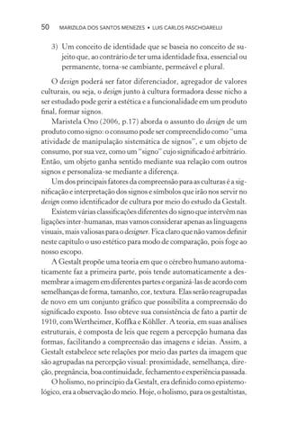 50     MARIZILDA DOS SANTOS MENEZES • LUIS CARLOS PASCHOARELLI


     3) Um conceito de identidade que se baseia no conceito de su-
        jeito que, ao contrário de ter uma identidade ﬁxa, essencial ou
        permanente, torna-se cambiante, permeável e plural.
    O design poderá ser fator diferenciador, agregador de valores
culturais, ou seja, o design junto à cultura formadora desse nicho a
ser estudado pode gerir a estética e a funcionalidade em um produto
ﬁnal, formar signos.
    Maristela Ono (2006, p.17) aborda o assunto do design de um
produto como signo: o consumo pode ser compreendido como “uma
atividade de manipulação sistemática de signos”, e um objeto de
consumo, por sua vez, como um “signo” cujo signiﬁcado é arbitrário.
Então, um objeto ganha sentido mediante sua relação com outros
signos e personaliza-se mediante a diferença.
    Um dos principais fatores da compreensão para as culturas é a sig-
niﬁcação e interpretação dos signos e símbolos que irão nos servir no
design como identiﬁcador de cultura por meio do estudo da Gestalt.
    Existem várias classiﬁcações diferentes do signo que intervêm nas
ligações inter-humanas, mas vamos considerar apenas as linguagens
visuais, mais valiosas para o designer. Fica claro que não vamos deﬁnir
neste capítulo o uso estético para modo de comparação, pois foge ao
nosso escopo.
    A Gestalt propõe uma teoria em que o cérebro humano automa-
ticamente faz a primeira parte, pois tende automaticamente a des-
membrar a imagem em diferentes partes e organizá-las de acordo com
semelhanças de forma, tamanho, cor, textura. Elas serão reagrupadas
de novo em um conjunto gráﬁco que possibilita a compreensão do
signiﬁcado exposto. Isso obteve sua consistência de fato a partir de
1910, com Wertheimer, Koffka e Köhller. A teoria, em suas análises
estruturais, é composta de leis que regem a percepção humana das
formas, facilitando a compreensão das imagens e ideias. Assim, a
Gestalt estabelece sete relações por meio das partes da imagem que
são agrupadas na percepção visual: proximidade, semelhança, dire-
ção, pregnância, boa continuidade, fechamento e experiência passada.
    O holismo, no princípio da Gestalt, era deﬁnido como epistemo-
lógico, era a observação do meio. Hoje, o holismo, para os gestaltistas,
 