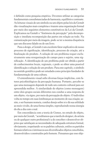 DESIGN E PLANEJAMENTO     51

é deﬁnido como pesquisa empírica. Devemos utilizar as categorias
fundamentais consubstanciadas de harmonia, equilíbrio e contraste.
As leituras visuais de um símbolo ou um objeto pelas leis da Gestalt
dão visualizações mais completas e trazem uma organização formal
por meio dos seguintes elementos constitutivos da Lei da Gestalt.
Explicamos na Gestalt o “fenômeno da percepção” pela decompo-
sição e imediata recomposição das partes em relação ao todo. Na
comunicação por meio da imagem, pode-se ter a mesma eloquência
que um discurso falado ou de um livro.
    Para o design, a Gestalt é um excelente fator explicativo de nosso
processo de signiﬁcação, identiﬁcação, processo de criação, até a
ﬁnalização do produto. A solução de um problema requer exclu-
sivamente uma reorganização do campo para o sujeito, uma sig-
niﬁcação. A identiﬁcação de um problema pode ser obtida a partir
de conhecimentos locais, regionais, e pode-se obter uma possível
identiﬁcação e solução de um produto. Para este capítulo, o símbolo
no sentido gestáltico pode ser estudado como princípio fundador de
fundamentação de uma cultura.
    O entendimento visual sofre diversas forças implícitas, com fa-
tores psicoﬁsiológicos da percepção humana. Portanto, percebe-se
que uma mensagem depende de todo um contexto cultural para ser
apreendida melhor. A similaridade de objetos (como mensagem)
entre dois grupos sociais diferentes nos conduz a uma resposta de
um objeto, via signo, por meio da percepção do objeto. O indivíduo
volta no tempo em suas lembranças ao momento de sua criação; as-
sim, o ser humano nomeia, conduz desejo sobre si e dá sua utilidade
ao meio vivido, de uma forma simples, reproduzindo nossa sinergia
do dia a dia com o real.
    Em concordância com a teoria de Gomes, no estudo do objeto,
por meio da Gestalt, “acreditamos que a tarefa do designer, do artista
ou de qualquer outro proﬁssional é a de conceber e desenvolver ob-
jetos que satisfaçam as necessidades de adequada estrutura formal,
obviamente, respeitando-se os padrões culturais, estilos ou partidos
formais relativos e intrínsecos aos diversiﬁcados objetos concebidos,
desenvolvidos e construídos pelo homem. Pensamos que esse obje-
 