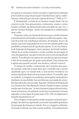 52    MARIZILDA DOS SANTOS MENEZES • LUIS CARLOS PASCHOARELLI


tivo possa ser alcançado, tendo os estudos e experiências realizadas
pela Gestalt no campo da percepção visual de forma e agora, modes-
tamente, reforçado por este nosso sistema de leitura” (2000, p.17).
    É fundamental o estudo do ser humano sempre dentro de seu
contexto social. Seus pensamentos, sentimentos, reações e outras
funções cerebrais são determinados pela sociedade em que vive, e
não por herança biológica. Assim será justaposta as simbolizações
akan e celta.
    Propomos, então, um sistema de leitura em que o cérebro humano
automaticamente desmembra a imagem em diferentes partes, orga-
niza de acordo com semelhanças da forma, do tamanho, da cor e da
textura, que serão reagrupadas de novo em um conjunto gráﬁco que
possibilita a compreensão do signiﬁcado exposto. A cor é um elemen-
to de formação da linguagem visual, portanto, da Gestalt também.
Apesar de as escolas ensinarem a versão cientíﬁca da percepção de
cores dos pigmentos, o próprio nome das cores revela seu signiﬁcado
cultural. A escolha das cores parece ser uma decisão que nem sempre
é fácil de ser tomada por um grupo sociocultural. Esse sistema não
é apenas uma questão racional, mas intuitiva, cultural e sensível.
    O sistema de escolha e comunicação não é somente uma ques-
tão racional, então não se pode dizer que o vermelho tem o mesmo
signiﬁcado aqui e no mundo todo, e nem mesmo reconhecer um
mesmo signiﬁcado dentro de uma mesma cultura. O vermelho, aqui
no ocidente, é energético em academias, preocupante em hospitais e
desaﬁante em uma bebida. Isso sem falar que a percepção do verme-
lho dependerá das cores ao redor. Segundo o Instituto de Pesquisa da
Cor (Institute for Color Research, Detroit, Estados Unidos), existem
estudos que revelam que “os seres humanos julgam subconsciente-
mente uma pessoa, um ambiente ou um item nos primeiros noventa
segundos, e nesse lapso de tempo entre 62% e 90% do julgamento é
baseado unicamente na cor”.
    Para o designer, é interessante estudar um grupo social pela antro-
pologia, descobrir seu signiﬁcado, acrescentar uma análise gestaltiana
da percepção dos homens ao mundo. Pois se a imagem é arbitrária,
inventada e cultural, sua visão é quase imediata. O reconhecimento
 