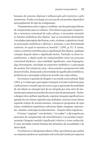 DESIGN E PLANEJAMENTO      53

humano do entorno objetual é inﬂuenciado pelo intelecto e pelo
sentimento. Então a aceitação ou a recusa de um produto dependerá
principalmente do tipo de conﬁguração.
    Transitaremos entre o signo e o símbolo, um dos principais fatores
de compreensão para as culturas. Ono observa que para compreen-
der a estrutura contextual de cada cultura, é necessário entender
as funções simbólicas dos objetos “que se encontram diretamente
vinculadas à percepção das formas, cores, texturas, à aparência visual,
às associações simbólicas e afetivas e, portanto, a um determinado
contexto, no qual os mesmos se inserem” (2006, p.35). E assim,
como o contexto contribui para a signiﬁcação dos objetos, qualquer
variação daquele altera o signiﬁcado destes. Partindo-se desse en-
tendimento, o objeto pode ser compreendido como um processo
contextual dinâmico, uma realidade signiﬁcante, uma linguagem,
algo diretamente vinculado ao repertório simbólico e à percepção
do usuário. Em relação às cores, vários estudos e pesquisas têm sido
desenvolvidos, destacando a diversidade de signiﬁcados simbólicos,
preferências e percepção estética de acordo com cada cultura.
    Ao remeter à questão do designer e ao estudo sociocultural, Bark
(2004, p.5) relata que a percepção visual por si só não é suﬁciente para
conhecermos o mundo que nos cerca e que a apreensão da totalidade
de um objeto ou situação terá de ser atingida por uma série de mo-
mentos perceptuais acrescidos de outros atos do pensamento. Assim,
o designer deve atribuir signiﬁcado, registrar situações signiﬁcativas e
agrupá-las em classes segundo suas analogias, associar essas classes
segundo relação de acontecimentos, enriquecer programas de ação
inatos, estabelecer experiência, selecionar dados, imaginar, represen-
tar, simular e antecipar acontecimentos – funções ditas cognitivas.
    O termo “cognição” vem do latim, “vir a saber”, e diz respeito aos
processos de compreensão (de entendimento) e ao produto (repre-
sentação/imagem/sentido/signiﬁcado) relativo à coisa conhecida.
É uma atividade mental distinta dos domínios da sexualidade e da
afetividade.
    Ao observar os ideogramas akan e celtas, percebemos que ambos
os conjuntos podem ser analisados sob as leis da Gestalt por aspectos
 