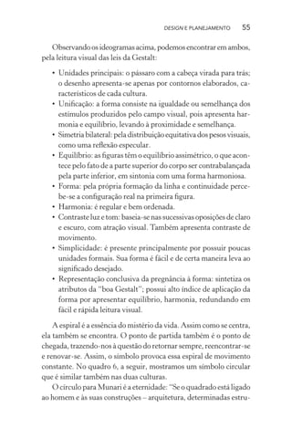 DESIGN E PLANEJAMENTO       55

   Observando os ideogramas acima, podemos encontrar em ambos,
pela leitura visual das leis da Gestalt:
   • Unidades principais: o pássaro com a cabeça virada para trás;
     o desenho apresenta-se apenas por contornos elaborados, ca-
     racterísticos de cada cultura.
   • Uniﬁcação: a forma consiste na igualdade ou semelhança dos
     estímulos produzidos pelo campo visual, pois apresenta har-
     monia e equilíbrio, levando à proximidade e semelhança.
   • Simetria bilateral: pela distribuição equitativa dos pesos visuais,
     como uma reﬂexão especular.
   • Equilíbrio: as ﬁguras têm o equilíbrio assimétrico, o que acon-
     tece pelo fato de a parte superior do corpo ser contrabalançada
     pela parte inferior, em sintonia com uma forma harmoniosa.
   • Forma: pela própria formação da linha e continuidade perce-
     be-se a conﬁguração real na primeira ﬁgura.
   • Harmonia: é regular e bem ordenada.
   • Contraste luz e tom: baseia-se nas sucessivas oposições de claro
     e escuro, com atração visual. Também apresenta contraste de
     movimento.
   • Simplicidade: é presente principalmente por possuir poucas
     unidades formais. Sua forma é fácil e de certa maneira leva ao
     signiﬁcado desejado.
   • Representação conclusiva da pregnância à forma: sintetiza os
     atributos da “boa Gestalt”; possui alto índice de aplicação da
     forma por apresentar equilíbrio, harmonia, redundando em
     fácil e rápida leitura visual.

    A espiral é a essência do mistério da vida. Assim como se centra,
ela também se encontra. O ponto de partida também é o ponto de
chegada, trazendo-nos à questão do retornar sempre, reencontrar-se
e renovar-se. Assim, o símbolo provoca essa espiral de movimento
constante. No quadro 6, a seguir, mostramos um símbolo circular
que é similar também nas duas culturas.
    O círculo para Munari é a eternidade: “Se o quadrado está ligado
ao homem e às suas construções – arquitetura, determinadas estru-
 