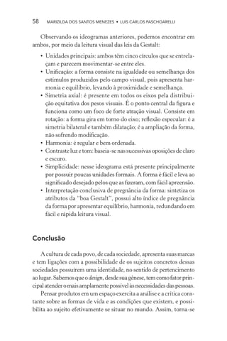 58     MARIZILDA DOS SANTOS MENEZES • LUIS CARLOS PASCHOARELLI


  Observando os ideogramas anteriores, podemos encontrar em
ambos, por meio da leitura visual das leis da Gestalt:
     • Unidades principais: ambos têm cinco círculos que se entrela-
       çam e parecem movimentar-se entre eles.
     • Uniﬁcação: a forma consiste na igualdade ou semelhança dos
       estímulos produzidos pelo campo visual, pois apresenta har-
       monia e equilíbrio, levando à proximidade e semelhança.
     • Simetria axial: é presente em todos os eixos pela distribui-
       ção equitativa dos pesos visuais. É o ponto central da ﬁgura e
       funciona como um foco de forte atração visual. Consiste em
       rotação: a forma gira em torno do eixo; reﬂexão especular: é a
       simetria bilateral e também dilatação; é a ampliação da forma,
       não sofrendo modiﬁcação.
     • Harmonia: é regular e bem ordenada.
     • Contraste luz e tom: baseia-se nas sucessivas oposições de claro
       e escuro.
     • Simplicidade: nesse ideograma está presente principalmente
       por possuir poucas unidades formais. A forma é fácil e leva ao
       signiﬁcado desejado pelos que as ﬁzeram, com fácil apreensão.
     • Interpretação conclusiva de pregnância da forma: sintetiza os
       atributos da “boa Gestalt”, possui alto índice de pregnância
       da forma por apresentar equilíbrio, harmonia, redundando em
       fácil e rápida leitura visual.



Conclusão

    A cultura de cada povo, de cada sociedade, apresenta suas marcas
e tem ligações com a possibilidade de os sujeitos concretos dessas
sociedades possuírem uma identidade, no sentido de pertencimento
ao lugar. Sabemos que o design, desde sua gênese, tem como fator prin-
cipal atender o mais amplamente possível às necessidades das pessoas.
    Pensar produtos em um espaço exercita a análise e a crítica cons-
tante sobre as formas de vida e as condições que existem, e possi-
bilita ao sujeito efetivamente se situar no mundo. Assim, torna-se
 